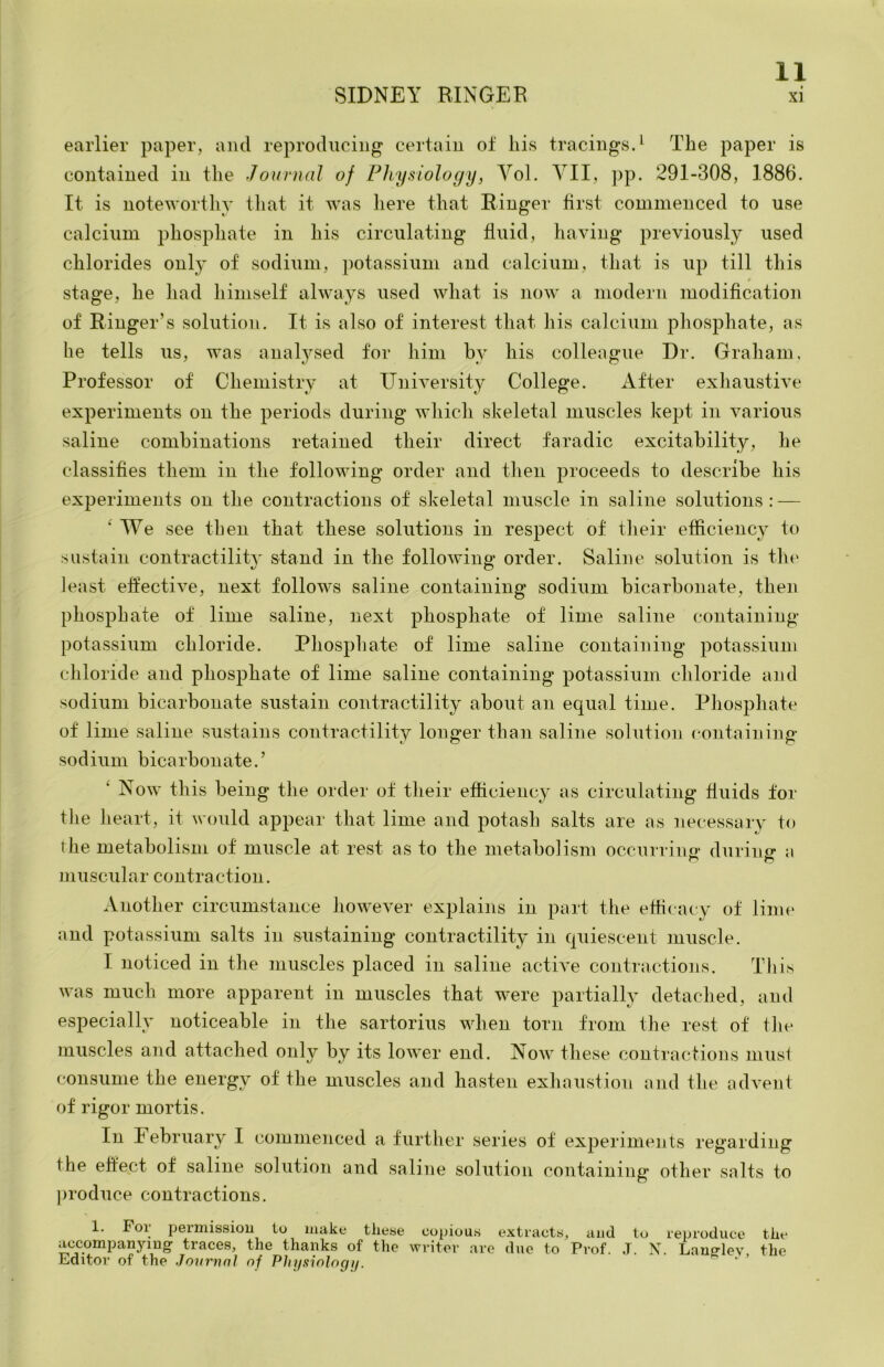 earlier paper, and reproducing certain of liis tracings.^ The paper is contained in the Journal of Physiology, Vol. VII, pp. 291-308, 1886. It is noteworthy that it was here that Ringer first commenced to use calcium phosphate in his circulating fluid, having previously used chlorides only of sodium, potassium and calcium, that is up till this stage, he had himself always used what is now a modern modification of Ringer’s solution. It is also of interest that his calcium phosphate, as he tells us, was anatysed for him by his colleague Dr. Graham, Professor of Chemistry at IJniversity College. After exliaustive experiments on the periods during which skeletal muscles kejjt in various saline combinations retained their direct faradic excitability, he classifies them in the following order and then proceeds to describe his experiments on the contractions of skeletal muscle in saline solutions: — ' We see then that these solutions in respect of tlieir efficiency to sustain contractility' stand in the following order. Saline solution is the least effective, next follows saline containing sodium bicarbonate, then phosphate of lime saline, next phosphate of lime saline containing potassium chloride. Phosphate of lime saline containing potassium cliloride and phosphate of lime saline containing potassium chloride and sodium bicarbonate sustain contractility about an equal time. Phosphate of lime saline sustains contractility longer than saline solution containing sodium bicarbonate.’ ‘ Now this being the order of their efficiency as circulating fluids for the heart, it would appear that lime and potash salts are as necessary to the metabolism of muscle at rest as to the metabolism occurriuD' durino- muscular contraction. Another circumstance however explains in part the efficacy of linu‘ and potassium salts in sustaining contractility in Cjuiescent muscle. I noticed in the muscles placed in saline active contractions. This was much more apparent in muscles that were partially detached, and especially noticeable in the sartorius when torn from the rest of tlie muscles and attached only by its lower end. Now these contractions musi consume the energy of the muscles and hasten exhausfioTi and the advent of rigor mortis. In February I commenced a further series of experiments regarding the effect of saline solution and saline solution containing other salts to ])roduce contractions. 1. Foi permission to make tliese copiou.s extracts, and to reproduce tlie accompanjaug- traces, the thanks of the writer arc due to Prof. .T. X. Laug-lev the Editor of the Journn] of PJjjjsiologtj.