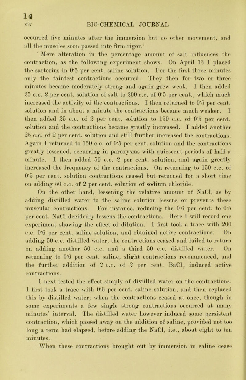 occurred five minutes after tlie immersion hiii ik» otfier movement, and all tlie muscles soon passed into firm rigor.’ ‘ Mere alteration in the percentage amount of salt influeiices the contraction, as the following experiment shows. On April 13 I placed the sartorius in 0’5 per cent, saline solution. For the first three minutes only the faintest contractions occurred. They then for two or three V f/ minutes became moderately .strong and again grew weak. I then added 25 c.c. 2 per cent, solution of salt to 200 c.c. of 0'5 per cent., which much increased the actiyity of the contractions. I then returned to 0 5 per cent, solution and in about a minute the contractions became much weaker. I then added 25 c.c. of 2 per cent, solution to 150 c.c. of 0 5 per cent, solution and the contractions became greatly increased. I added another 25 c.c. of 2 per cent, solution and still further increased the contractions. Again I returned to 150 c.c. of 0*5 per cent, solution and the contractions greatly lessened, occurring in paroxy.sms wdtli quiescent periods of half a minute. I then added 50 c.c. 2 per cent, .solution, and again greatly increased the frequency of the contractions. On returning to 150 c.c. of 0‘5 per cent, solution contractions ceased but returned for a short time on adding 50 c.c. of 2 per cent, solution of sodium chloride. On the other hand, lessening the relatiye amount of NaCl, as by adding distilled water to the saline solution lessens or prevents these muscular contractions. For instance, reducing the 0 6 per cent, to 0'5 per cent. NaCl decidedl}’ lessens the contractions. Here I wdll record one experiment sliowing the ehect of dilution. I first took a trace Avith 200 c.c. 0’6 per cent, saline solution, and obtained acth'e contractions. On adding 50 c.c. distilled Avater, the contractions ceased and failed to return on adding another 50 c.c. and a third 50 c.c. distilled Avater. On returning to 0'6 per cent, saline, slight contractions recommenced, and the further addition of 2 c.c. of 2 ])er cent. BaCL induced actiA’e contractions. I next tested the effect simply of distilled Avater ou the cmitractions. 1 hrst took a trace Avith 0‘6 per cent, saline solution, and tlien replaced this by distilled Avater, Avlien the contractions ceased at once, though in some experiments a feAv single strong contractions occurred at many minutes’ interyal. The distilled water howeyer induced some persisteni contraction, which passed aAvay on tlie addition of saline, proAuded not too long a term had elapsed, before adding the NaCl, i.e., about eight to ten minutes. When these contractions brouglit out by immersion in saline ceast‘