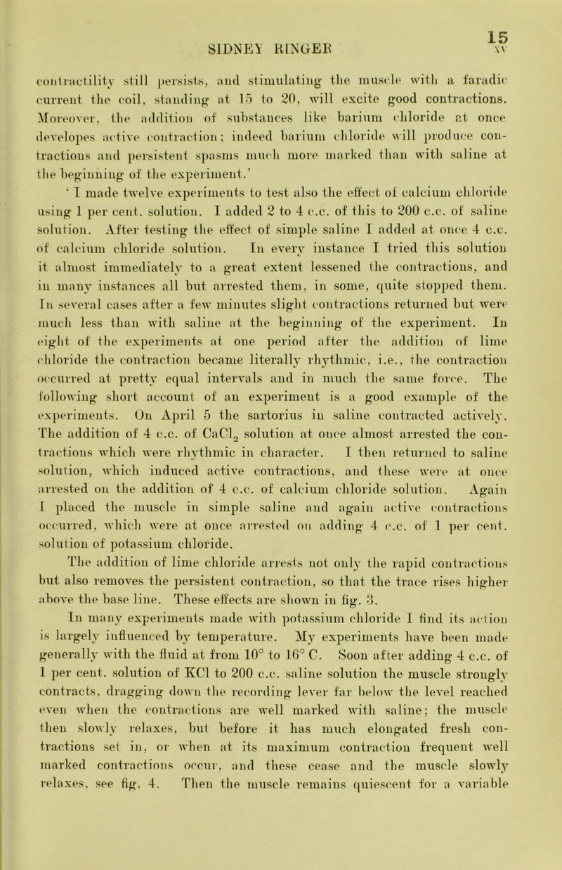 conivactilitv stiJl persisls, and stimulating the musele with a iaradic current the coil, standing at 15 to 20, will excite good contractions. Moreover, tlu‘ addition of suhstances like barium chloride at once developes active contraction; indeed hariuni chloride ^^'ill produce con- tractions and ])ersistent spasms mucli more marked than with saline at tlie beginning of the experiment.’ ‘ I made twelve experiments to test also the eftect of calcium chloride using 1 per cent, solution. 1 added 2 to 4 c.c. of this to 200 c.c. of saline solution. After testing the eftect of simple saline I added at once 4 c.c. of calcium chloride solution. In every instance I tried this solution t' it almost immediately to a great extent lessened the contractions, and in many instances all but arrested them, in some, quite stopped them. Ill seyeral cases after a few minutes slight contractions returned hut were much less than with saline at the beginning of the experiment. In eight of the experiments at one period after the addition of lime chloride the contraction became literally rhj^hmic, i.e., the contraction occurred at pretty equal interAuils and in much the same force. The following short account of an experiment is a good example of the experiments. On April 5 the sartorius in saline contracted actiyely. The addition of 4 c.c. of CaCl2 solution at once almost arrested the con- tractions which were rhythmic in character. I then returned to saline solution, which induced actiye contractions, and these were at once arrested on the addition of 4 c.c. of calcium chloride solution. Again I placed the muscle in simple saline and again actiye contractions occurred, which were at once arrested on adding 4 (*.c. of 1 per cent, solution of potassium chloride. The addition of lime chloride arrests not only the rapid contractions but also remoyes the persistent contraction, so that the trace rises highei- above the base line. These effects are shown in fin*, o. O In many experiments made with potassium chloride I find its action is largely influenced by temperature. My experiments have been made generally with the fluid at from 10° to 16° C. Soon after adding 4 c.c. of 1 per cent, solution of KCl to 200 c.c. saline solution the muscle strongly contracts, dragging down the recording lever far below the level reached even when the contractions are well marked with saline; the muscle then slowly relaxes, but before it has much elongated fresh con- tractions set in, or when at its maximum contraction frequent well marked contractions occur, nnd these cease and the muscle slowly relaxes, see fig. 4. Then the muscle remains quiescent for a variable