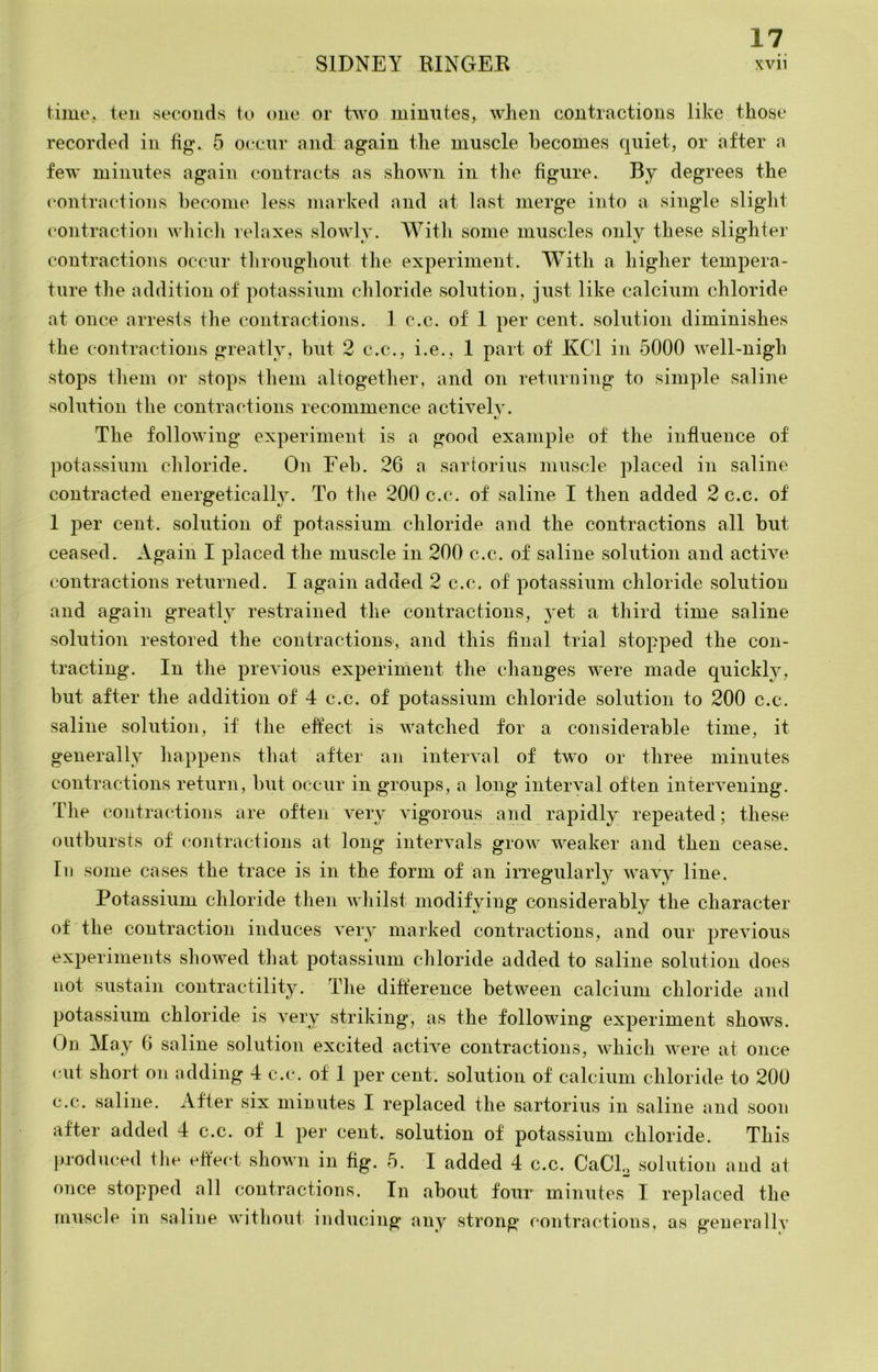 time, ten seconds to one or two minutes, when contractions like those recorded in fig. 5 occnr and again the muscle becomes quiet, or after a few minutes again contracts as shown in the figure. By degrees the contrnctions become less marked and at last merge into a single slight contraction whiclv relaxes slowly. With some muscles only these slighter contractions occur throughout the experiment. With a higher tempera- ture the addition of potassium chloride solution, just like calcium chloride at once arrests the contractions. 1 c.c. of 1 per cent, solution diminishes the contractions greatly, but 2 c.c., i.e., 1 part of KCl in 5000 well-nigh stops them or stops them altogether, and on returning to simple saline solution the contractions recommence actively. t.' The following experiment is a good example of the influence of potassium chloride. On Eeb. 26 a sartorius muscle placed in saline contracted energetically. To the 200 c.c. of saline I then added 2 c.c. of 1 per cent, solution of potassium chloride and the contractions all but ceased. Again I placed the muscle in 200 c.c. of saline solution and active contractions returned. I again added 2 c.c. of potassium chloride solution and again greatly restrained tlie contractions, }^et a third time saline solution restored the contractions', and this final trial stopped the con- tracting. In the previous experiment the changes were made quickly, but after the addition of 4 c.c. of potassium chloride solution to 200 c.c. saline solution, if the effect is watched for a considerable time, it generally happens that after an interval of two or three minutes contractions return, but occur in groups, a long interval often intervening. The contractions are often very vigorous and rapidly repeated; these outbursts of contractions at long intervals grow weaker and then cease. Ill some cases the trace is in the form of an irregularly wavy line. Potassium chloride then whilst modifying considerably the character of the contraction induces very marked contractions, and our previous experiments showed that potassium chloride added to saline solution does not sustain contractility. The difference between calcium chloride and potassium chloride is very striking, as the following experiment shows. On May 6 saline solution excited active contractions, which were at once cut short on adding 4 c.c. of 1 per cent, solution of calcium chloride to 200 c.c. saline. After six minutes I replaced the sartorius in saline and soon after added 4 c.c. of 1 per cent, solution of potassium chloride. This produced the effect shown in fig. 5. I added 4 c.c. CaCP solution and at once stopped all contractions. In about four minutes I replaced the muscle in saline without inducing any strong contractions, as generally