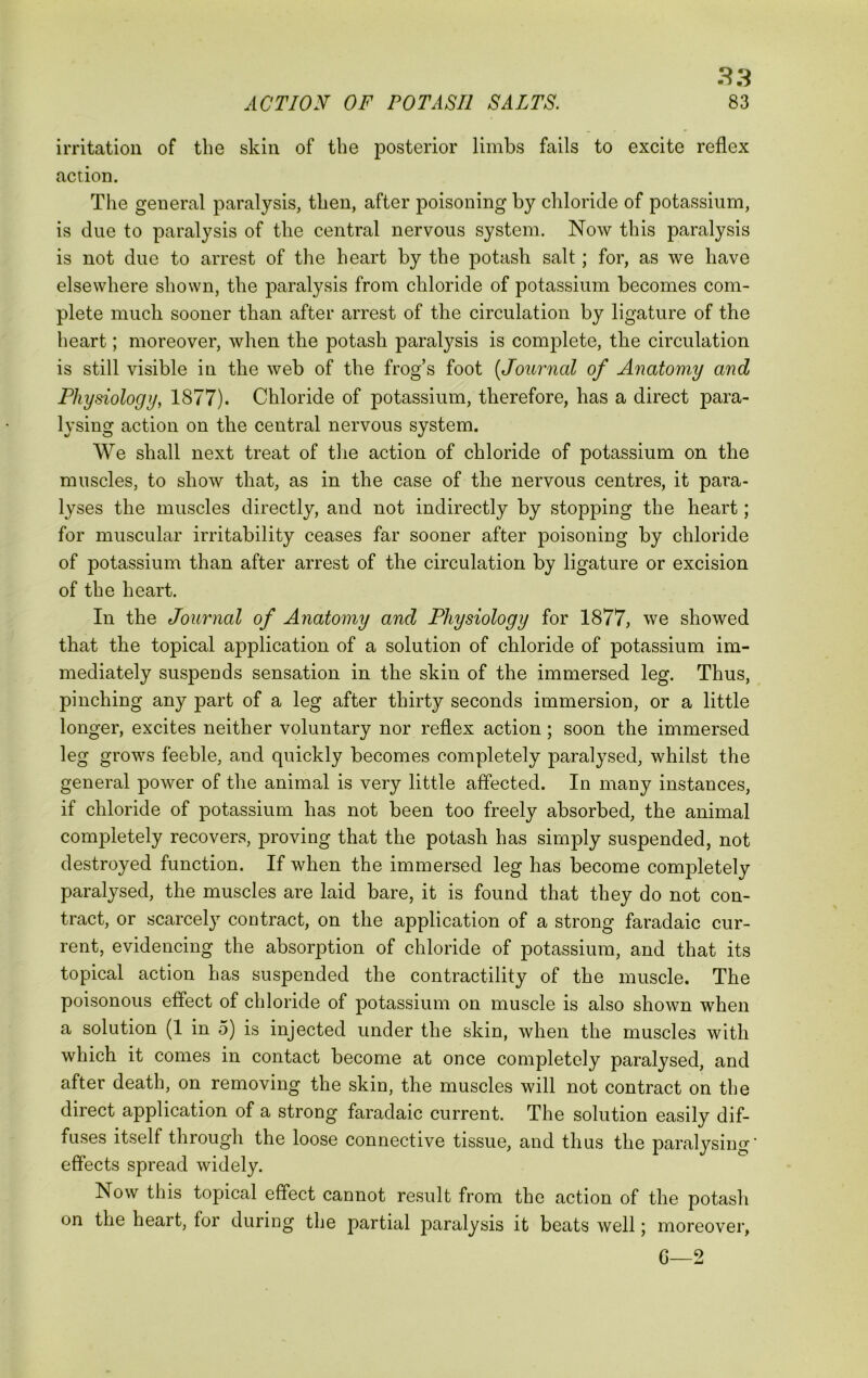 ^3 ACTION OF POTASH SALTS. 83 irritation of the skin of the posterior limbs fails to excite reflex action. The general paralysis, then, after poisoning by chloride of potassium, is due to paralysis of the central nervous system. Now this paralysis is not due to arrest of the heart by the potash salt; for, as we have elsewhere shown, the paralysis from chloride of potassium becomes com- plete much sooner than after arrest of the circulation by ligature of the heart; moreover, when the potash paralysis is complete, the circulation is still visible in the web of the frog’s foot [Journal of Anatomy and Physiology, 1877). Chloride of potassium, therefore, has a direct para- lysing action on the central nervous system. We shall next treat of tlie action of chloride of potassium on the muscles, to show that, as in the case of the nervous centres, it para- lyses the muscles directly, and not indirectly by stopping the heart; for muscular irritability ceases far sooner after poisoning by chloride of potassium than after arrest of the circulation by ligature or excision of the heart. In the Journal of Anatomy and Physiology for 1877, we showed that the topical application of a solution of chloride of potassium im- mediately suspends sensation in the skin of the immersed leg. Thus, pinching any part of a leg after thirty seconds immersion, or a little longer, excites neither voluntary nor reflex action; soon the immersed leg grows feeble, and quickly becomes completely paralysed, whilst the general power of the animal is very little affected. In many instances, if chloride of potassium has not been too freely absorbed, the animal completely recovers, proving that the potash has simply suspended, not destroyed function. If when the immersed leg has become completely paralysed, the muscles are laid bare, it is found that they do not con- tract, or scarcely contract, on the application of a strong faradaic cur- rent, evidencing the absorption of chloride of potassium, and that its topical action has suspended the contractility of the muscle. The poisonous effect of chloride of potassium on muscle is also shown when a solution (1 in 5) is injected under the skin, when the muscles with which it comes in contact become at once completely paralysed, and after death, on removing the skin, the muscles will not contract on the direct application of a strong faradaic current. The solution easily dif- fuses itself through the loose connective tissue, and thus the paralysing' effects spread widely. Now this topical effect cannot result from the action of the potash on the heart, for during the partial paralysis it beats well; moreover, G—2