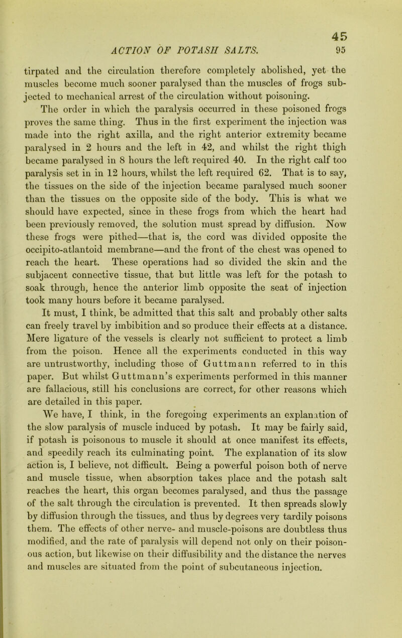 tirpated and the circulation therefore completely abolished, yet the muscles become much sooner paralysed than the muscles of frogs sub- jected to mechanical arrest of the circulation without poisoning. The order in which the paralysis occurred in these poisoned frogs proves the same thing. Thus in the first experiment the injection was made into the right axilla, and the right anterior extremity became paralysed in 2 hours and the left in 42, and whilst the right thigh became paralysed in 8 hours the left required 40. In the right calf too paralysis set in in 12 hours, whilst the left required 62. That is to say, the tissues on the side of the injection became paralysed much sooner than the tissues on the opposite side of the body. This is what we should have expected, since in these frogs from which the heart had been previously removed, the solution must spread by diffusion. Now these frogs were pithed—that is, the cord was divided opposite the occipito-atlantoid membrane—and the front of the chest was opened to reach the heart. These operations had so divided the skin and the subjacent connective tissue, that but little was left for the potash to soak through, hence the anterior limb opposite the seat of injection took many hours before it became paralysed. It must, I think, be admitted that this salt and probably other salts can freely travel by imbibition and so produce their effects at a distance. Mere ligature of the vessels is clearly not sufficient to protect a limb from the poison. Hence all the experiments conducted in this way are untrustworthy, including those of Guttmann referred to in this paper. But whilst Guttmann’s experiments performed in this manner are fallacious, still his conclusions are correct, for other reasons which are detailed in this paper. We have, I think, in the foregoing experiments an explanation of the slow paralysis of muscle induced by potash. It may be fairly said, if potash is poisonous to muscle it should at once manifest its effects, and speedily reach its culminating point. The explanation of its slow action is, I believe, not difficult. Being a powerful poison both of nerve and muscle tissue, when absorption takes place and the potash salt reaches the heart, this organ becomes paralysed, and thus the passage of the salt through the circulation is prevented. It then spreads slowly by diffusion through the tissues, and thus by degrees very tardily poisons them. The effects of other nerve- and muscle-poisons are doubtless thus modified, and the rate of paralysis will depend not only on their poison- ous action, but likewise on their diffusibility and the distance the nerves and muscles are situated from the point of subcutaneous injection.