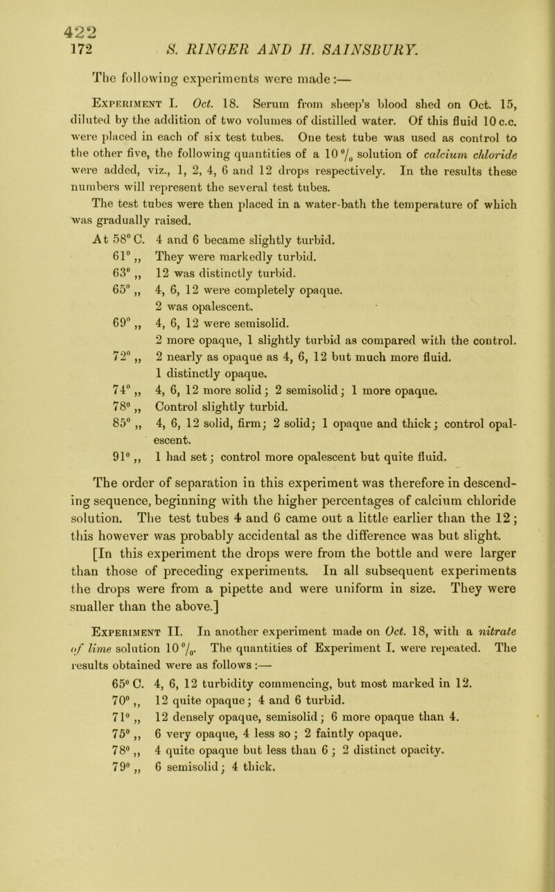 172 S. RINGER AND II. SAINSBURY. The following experiments were made:— Experiment I. Oct. 18. Serum from sheep’s blood shed on Oct. 15, diluted by the addition of two volumes of distilled water. Of this fluid lOc.c. were placed in each of six test tubes. One test tube was used as control to the other five, the following quantities of a lO^/o solution of calcium chloride were added, viz., 1, 2, 4, 6 and 12 drops respectively. In the results these numbers will represent the several test tubes. The test tubes were then placed in a water-bath the temperature of which was gradually raised. At 58C. 61 „ 63 „ 65 „ 69 „ 74 „ 78 „ 85 91 „ 4 and 6 became slightly turbid. They were markedly turbid. 12 was distinctly turbid. 4, 6, 12 were completely opaque. 2 was opalescent. 4, 6, 12 were semisolid. 2 more opaque, 1 slightly turbid as compared with the control. 2 nearly as opaque as 4, 6, 12 but much more fluid. 1 distinctly opaque. 4, 6, 12 more solid; 2 semisolid; 1 more opaque. Control slightly turbid. 4, 6, 12 solid, firm; 2 solid; 1 opaque and thick; control opal- escent. 1 had set; control more opalescent but quite fluid. The order of separation in this experiment was therefore in descend- ing sequence, beginning with the higher percentages of calcium chloride solution. The test tubes 4 and 6 came out a little earlier than the 12 ; this however was probably accidental as the difference was but slight. [In this experiment the drops were from the bottle and were larger than those of preceding experiments. In all subsequent experiments the drops were from a pipette and were uniform in size. They were smaller than the above.] Experiment II. In another experiment made on Oct. 18, with a nitrate of lime solution 10/^. The quantities of Experiment I. were repeated. The results obtained were as follows :— 65 C. 4, 6, 12 turbidity commencing, but most marked in 12. 70,, 12 quite opaque; 4 and 6 turbid. 71 „ 12 densely opaque, semisolid; 6 more opaque than 4. 75,, 6 very opaque, 4 less so ; 2 faintly opaque. 78,, 4 quite opaque but less than 6 ; 2 distinct opacity. 79 „ 6 semisolid; 4 thick.