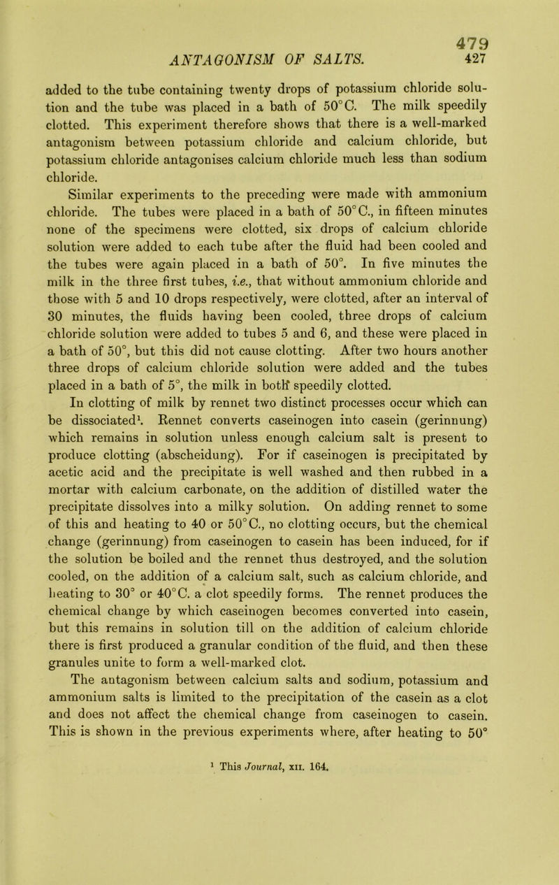 added to the tube containing twenty drops of potassium chloride solu- tion and the tube was placed in a bath of 50° C. The milk speedily clotted. This experiment therefore shows that there is a well-marked antagonism between potassium chloride and calcium chloride, but potassium chloride antagonises calcium chloride much less than sodium chloride. Similar experiments to the preceding were made with ammonium chloride. The tubes were placed in a bath of 50° C., in fifteen minutes none of the specimens were clotted, six drops of calcium chloride solution were added to each tube after the fluid had been cooled and the tubes were again placed in a bath of 50°. In five minutes the milk in the three first tubes, i.e., that without ammonium chloride and those with 5 and 10 drops respectively, were clotted, after an interval of 30 minutes, the fluids having been cooled, three drops of calcium chloride solution were added to tubes 5 and 6, and these were placed in a bath of 50°, but this did not cause clotting. After two hours another three drops of calcium chloride solution were added and the tubes placed in a bath of 5°, the milk in both* speedily clotted. In clotting of milk by rennet two distinct processes occur which can be dissociated\ Rennet converts caseinogen into casein (gerinnung) which remains in solution unless enough calcium salt is present to produce clotting (abscheidung). For if caseinogen is precipitated by acetic acid and the precipitate is well washed and then rubhed in a mortar with calcium carbonate, on the addition of distilled water the precipitate dissolves into a milky solution. On adding rennet to some of this and heating to 40 or 50° C., no clotting occurs, but the chemical change (gerinnung) from caseinogen to casein has been induced, for if the solution be boiled and the rennet thus destroyed, and the solution cooled, on the addition of a calcium salt, such as calcium chloride, and heating to 30° or 40°C. a clot speedily forms. The rennet produces the chemical change by which caseinogen becomes converted into casein, but this remains in solution till on the addition of calcium chloride there is first produced a granular condition of the fluid, and then these granules unite to form a well-marked clot. The antagonism between calcium salts and sodium, potassium and ammonium salts is limited to the precipitation of the casein as a clot and does not affect the chemical change from caseinogen to casein. This is shown in the previous experiments where, after heating to 50°