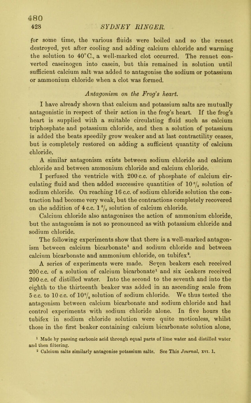 428 SYDNEY RINGER. for some time, the various fluids were boiled and so the rennet destroyed, yet after cooling and adding calcium chloride and warming the solution to 40°C., a well-marked clot occurred. The rennet con- verted caseinogen into casein, but this remained in solution until sufficient calcium salt was added to antagonise the sodium or potassium or ammonium chloride when a clot was formed. Antagonism on the Frog's heart. I have already shown that calcium and potassium salts are mutually antagonistic in respect of their action in the frog’s heart. If the frog’s heart is supplied with a suitable circulating fluid such as calcium triphosphate and potassium chloride, and then a solution of potassium is added the beats speedily grow weaker and at last contractility ceases, but is completely restored on adding a sufficient quantity of calcium chloride, A similar antagonism exists between sodium chloride and calcium chloride and between ammonium chloride and calcium chloride. I perfused the ventricle with 200 c.c. of phosphate of calcium cir- culating fluid and then added successive quantities of 10 °/o solution of sodium chloride. On reaching 16 c.c. of sodium chloride solution the con- traction had become very weak, but the contractions completely recovered on rhe addition of 4 c.c. 1 7o solution of calcium chloride. Calcium chloride also antagonises the action of ammonium chloride, but the antagonism is not so pronounced as with potassium chloride and sodium chloride. The following experiments show that there is a well-marked antagon- ism between calcium bicarbonate^ and sodium chloride and between calcium bicarbonate and ammonium chloride, on tubifex^ A series of experiments were made. Seven beakers each received 200 c.c. of a solution of calcium bicarbonate^ and six Oeakers received 200 c.c. of distilled water. Into the second to the seventh and into the eighth to the thirteenth beaker was added in an ascending scale from 5 c.c. to 10 c.c. of 10% solution of sodium chloride. We thus tested the antagonism between calcium bicarbonate and sodium chloride and had control experiments with sodium chloride alone. In five hours the tubifex in sodium chloride solution were quite motionless, whilst those in the first beaker containing calcium bicarbonate solution alone, ^ Made by passing carbonic acid through equal parts of lime water and distilled water and then filtering. 2 Calcium salts similarly antagonise potassium salts. See This Journal, xvi. 1.
