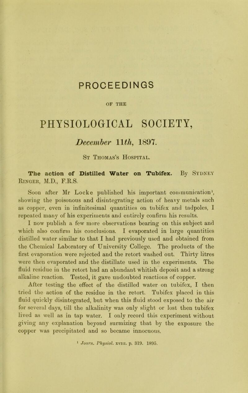 PROCEEDINGS OF THE PHYSIOLOGICAL SOCIETY, December llth^ 1897. St Thomas’s Hospital. The action of Distilled Water on Tubifex. By Sydney Ringer, M.D., F.R.S. Soon after Mr Locke published his important communication^ showing the poisonous and disintegrating action of heavy metals such as copper, even in infinitesimal quantities on tubifex and tadpoles, I repeated many of his experiments and entirely confirm his results. I now publish a few more observations bearing on this subject and which also confirm his conclusions. I evaporated in large quantities distilled water similar to that I had previously used and obtained from the Chemical Laboratory of University College. The products of the first evaporation were rejected and the retort washed out. Thirty litres were then evaporated and the distillate used in the experiments. The fluid residue in the retort had an abundant whitish deposit and a strong alkaline reaction. Tested, it gave undoubted reactions of copper. After testing the effect of the distilled water on tubifex, I then tried the action of the residue in the retort. Tubifex placed in this fluid quickly disintegrated, but when this fluid stood exposed to the air for several days, till the alkalinity was only slight or lost then tubifex lived as well as in tap water. I only record this experiment without giving any explanation beyond surmizing that by the exposure the copper was precipitated and so became innocuous. ^ Journ. Physiol, xviii. p. 319. 1895.