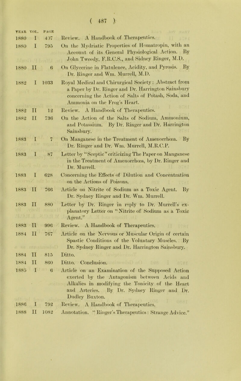 TEAR 1880 1880 1880 1882 1882 1882 1883 1883 1883 1883 1883 1883 1884 1884 1884 1885 188G 1888 ( 487 ) VOL. PAOR I 4)7 1 705 II 6 I 1033 II 12 II 73C I 7 I 87 I 628 II 766 II 880 II 996 II 767 II 815 II 860 I 0 I 792 II 1082 Ivoview. A lliindbonk of Tl»eni])eulios. On tlie Mydriatic Properties of Komatropiji, witli an Account of its General Physiological Action. ]>y John Tweedy, P.R.C.S., and Sidney llinger, M.I). On Glycerine in Flatulence, Acidity, and Pyrosis. By Dr. Ivinger and Win. Murrell, iSI.D. Royal Medical and Ghirnrgical Society : Abstract from a Paper by Dr. Ringer and Dr. Flarrington Sainsbnry concerning the Action of Salts of Potash, Soda, and Ammonia on the Frog’s Heart. Review. A Handbook of Therapeutics. On the Action of the Salts of Sodium, Amnioninm, and Potassium. By Dr. Ringer and Dr. Harrington Sainsbnry. On Manganese in the Treatment of Amenorrhoea. By Dr. Ringer and Dr. Win. Murrell, M.R.C.P. Letter liy “Sceptic” criticizing The Paper on Manganese in the Treatment of Amenorrhcea, by Dr. Ringer and Dr. Murrell. Concerning the Effects of Dilution and Concentration on the Actions of Poisons. Article on Nitrite of Sodium as a Toxic Agent. By Dr. Sydney Ringer and Dr. Win. Murrell. Letter by Dr. Ringer in rejJy to Dr. MurreU’s ex- planatory Letter on “Nitrite of Sodium as a Toxic Agent.” Review. A Handbook of Therapeutics. Article on the Nervous or ^Muscular Origin of certain Sjiastic Conditions of the Voluntary Muscles. By Dr. Sydney Ringer and Dr. Harrington Sainsbnry. Ditto. Ditto. Conclusion. Article on an Examination of the Supposed Action exerted by tlie Antagonism lietween Acids and Alkalies in modifying the Tonicity of the Heart and Arteries. By Dr. Sydney Ringer and Dr. Dudley Buxton. Review. A Handbook of Therapeutics. Annotation. “ Ringer’s Therapeutics : Strange Advice.”