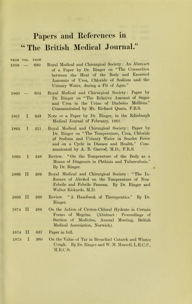“The British Medical Jonrnal.” YEAR VOL. PAGE 1859 — 680 1860 — 654 1861 I 343 1862 I 211 1865 I 248 1866 II 289 1869 II 269 1874 II 288 Royal Medical and Chirurgical Society ; An Abstract of a Paper by Dr. Ringer on “The Connection between the Heat of the Body and Excreted Amounts of Urea, Chloride of Sodium and the Urinary Water, during a Fit of Ague.” Royal Medical and Chirurgical Society: Paper by Dr. Ringer on “The Relative Amount of Sugar and Urea in the Urine of Diabetes Mellitus.’ Communicated by Mr. Richard Quain, F.R.S. Note re a Paper by Dr. Ringer, in the Edinburgh Medical Journal of February, 1861. Royal Medical and Chirurgical Society: Paper by Dr. Ringer on “The Temperature, Urea, Chloride of Sodium and Urinary Water in Scarlet Fever and on a Cycle in Disease and Health.” Com- municated by A. B. Garrod, M.D., F.R.S. Review. “On the Temperature of the Body as a Means of Diagnosis in Phthisis and Tuberculosis.” By Dr. Ringer. Royal Medical and Chirurgical Society; “The In- fluence of Alcohol on the Temperature of Non- Febrile and Febrile Persons. By Dr. Ringer and Walter Rickards, M.D. Roview. “A Handbook of Therapeutics.” By Dr. Ringer. On the Action of Choton-Chloral Hydrate in Certain Forms of Megrim. (Abstract ; Proceedings of Section of Medicine, Annual Meeting, British Medical Association, Norwich). Paper in full. On the Value of Tar in Bronchial Catarrh and Winter Cough. By Dr. Ringer and W. M. ^Murrell, L.R.C.P., M.R.C.S. 1874 II 637 1875 I 380