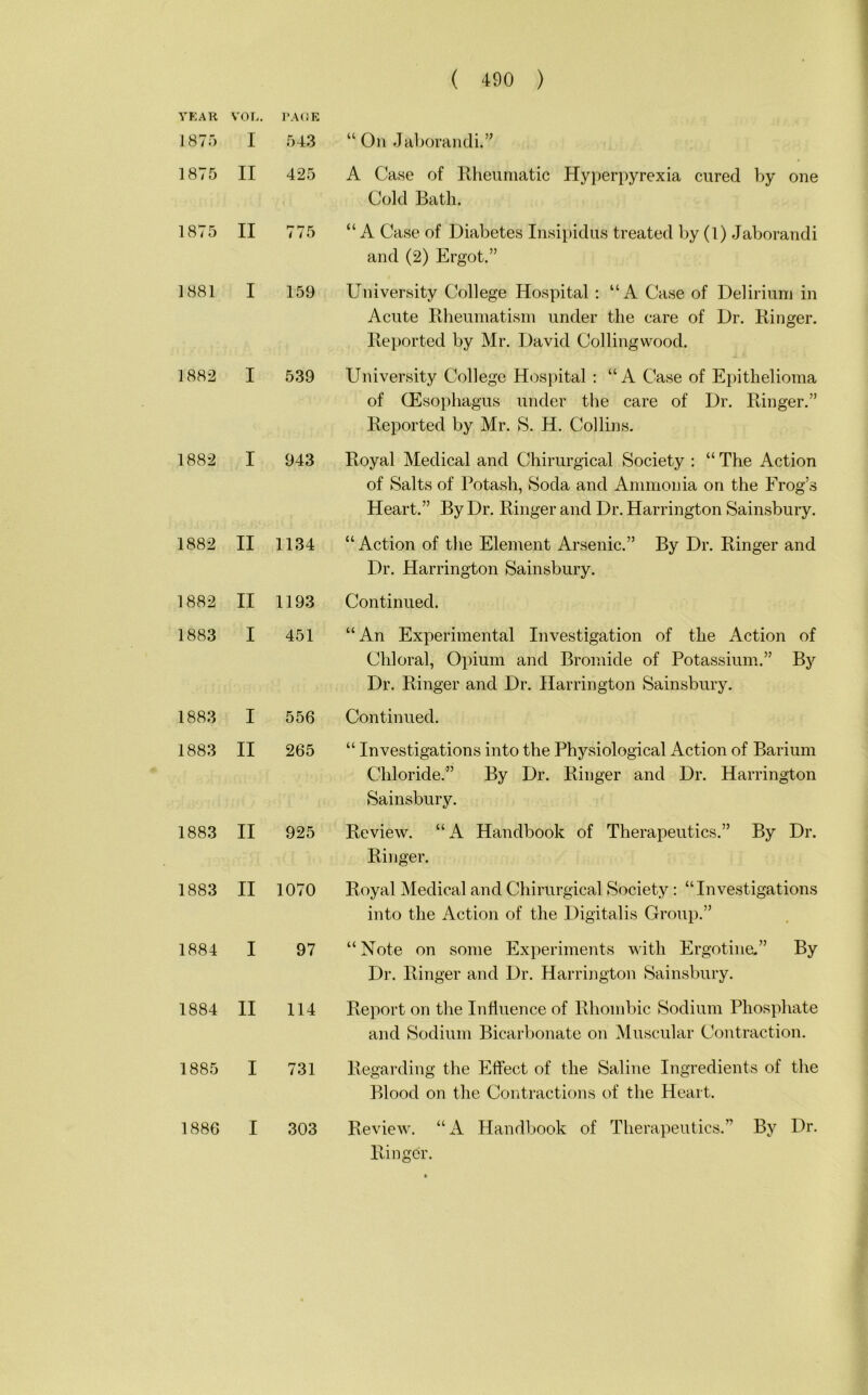 YEAR VOL. PAGE 1875 I 543 “ On Jaborandi.” 1875 II 425 A Ca.se of Rheumatic Hyperpyrexia cured by one Cold Bath. 1875 II 775 “ A Ca.se of Diabetes Insipidus treated by (1) Jaborandi and (2) Ergot.” 1881 I 159 University College Hospital ; “A Case of Delirium in Acute Rheumatism under the care of Dr. Ringer. Reported by Mr. David Colling wood. 1882 I 539 University College Hospital ; “A Case of Epithelioma of (Esophagus under the care of Dr. Ringer.” Reported by Mr. S. H. Collins. 1882 I 943 Royal Medical and Chirurgical Society : “ The Action of Salts of Pota.sh, Soda and Ammonia on the Frog’s Heart.” By Dr. Ringer and Dr. Harrington Sainsbury. 1882 II 1134 “ Action of the Element Arsenic.” By Dr. Ringer and Dr. Harrington Sainsbury. 1882 II 1193 Continued. 1883 I 451 “An Experimental Investigation of the Action of Chloral, Opium and Bromide of Potassium.” By Dr. Ringer and Dr. Harrington Sainsbury. 1883 I 556 Continued. 1883 II 265 “ Investigations into the Physiological Action of Barium Chloride.” By Dr. Ringer and Dr. Harrington Sainsbury. 1883 II 925 Review. “A Handbook of Therapeutics.” By Dr. Ringer. 1883 II 1070 Royal Medical and Chirurgical Society : “Investigations into the Action of the Digitalis Group.” 1884 I 97 “ Note on some Experiments with Ergotine.” By Dr. Ringer and Dr. Harrington Sainsbury. 1884 II 114 Report on the Influence of Rhombic Sodium Phosphate and Sodium Bicarbonate on Muscular Contraction. 1885 I 731 Regarding the Effect of the Saline Ingredients of the Blood on the Contractions of the Heart. 1886 I 303 Review. “A Handbook of Therapeutics.” By Dr. rdiigcr.