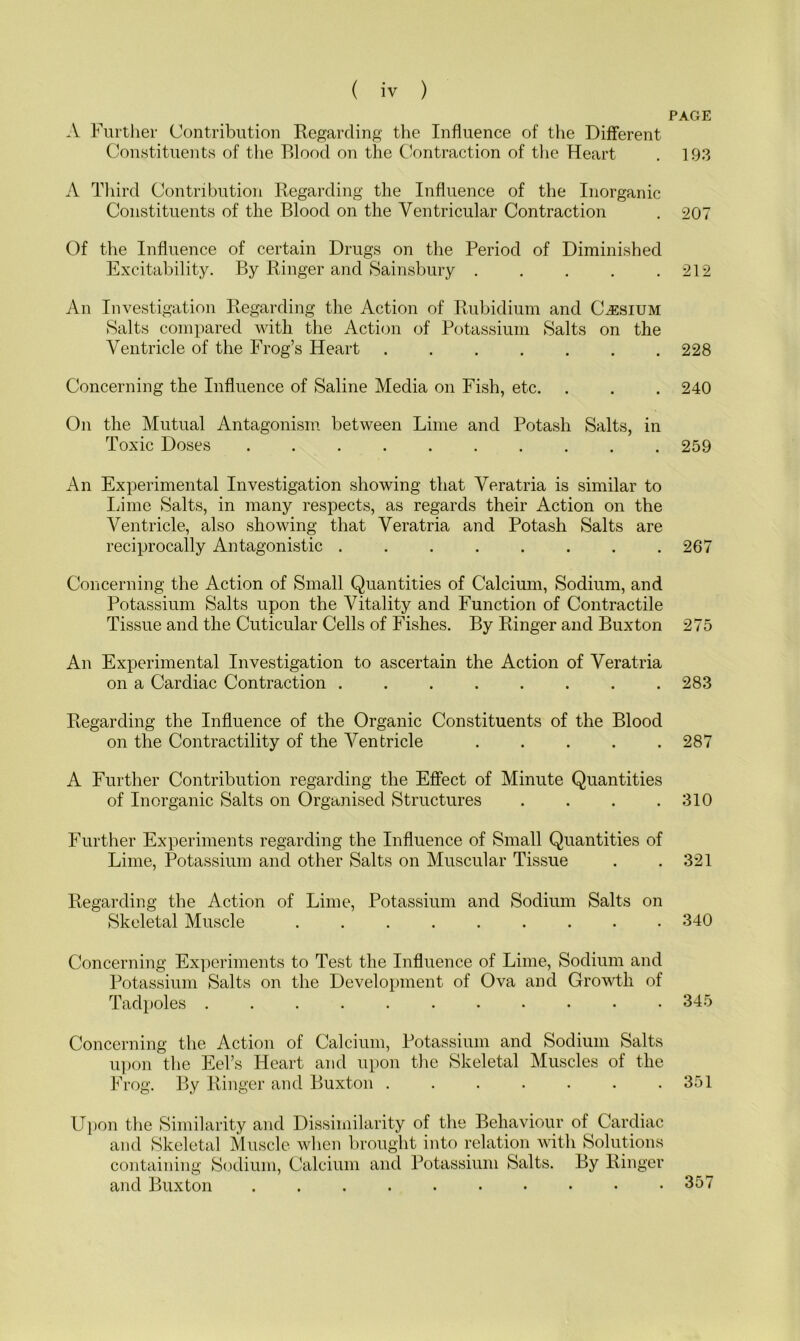 A Further Contribution Regarding the Influence of the Different Constituents of the Blood on the Contraction of the Heart A Third Contribution Regarding the Influence of the Inorganic Constituents of the Blood on the Ventricular Contraction Of the Influence of certain Drugs on the Period of Diminished Excitability. By Ringer and Sainsbury ..... An Investigation Regarding the Action of Rubidium and Caesium Salts compared with the Action of Potassium Salts on the Ventricle of the Frog’s Heart Concerning the Influence of Saline Media on Fish, etc. On the Mutual Antagonism between Lime and Potash Salts, in Toxic Doses . An Experimental Investigation showing that Veratria is similar to Lime Salts, in many respects, as regards their Action on the Ventricle, also showing that Veratria and Potash Salts are reciprocally Antagonistic ........ Concerning the Action of Small Quantities of Calcium, Sodium, and Potassium Salts upon the Vitality and Function of Contractile Tissue and the Cuticular Cells of Fishes. By Ringer and Buxton An Experimental Investigation to ascertain the Action of Veratria on a Cardiac Contraction Regarding the Influence of the Organic Constituents of the Blood on the Contractility of the Ventricle A Further Contribution regarding the Effect of Minute Quantities of Inorganic Salts on Organised Structures .... Further Experiments regarding the Influence of Small Quantities of Lime, Potassium and other Salts on Muscular Tissue Regarding the Action of Lime, Potassium and Sodium Salts on Skeletal Muscle Concerning Experiments to Test the Influence of Lime, Sodium and Potassium Salts on the Development of Ova and Growth of Tadpoles ........... Concerning the Action of Calcium, Potassium and Sodium Salts upon the Eel’s Heart and upon the Skeletal Muscles of the Frog. By Ringer and Buxton Upon the Similarity and Dissimilarity of the Behaviour of Cardiac and Skeletal Muscle when brought into relation with Solutions containing Sodium, Calcium and Potassium Salts. By Ringer and Buxton .....••••• PAGE 193 207 212 228 240 259 267 275 283 287 310 321 340 345 351 357
