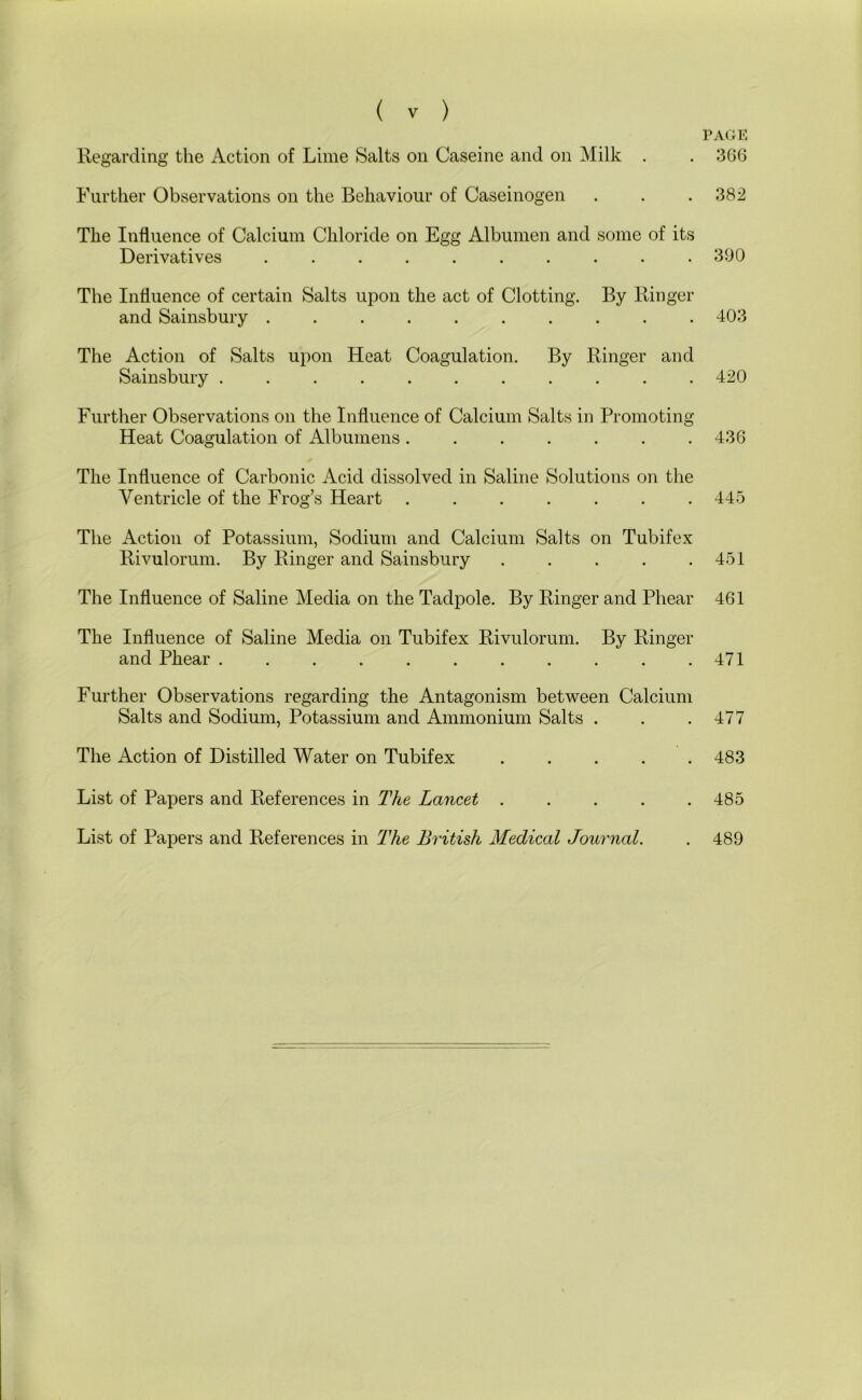 Regarding the Action of Lime Salts on Caseine and on Milk . Further Observations on the Behaviour of Caseinogen . . .382 The Influence of Calcium Chloride on Egg Albumen and some of its The Influence of certain Salts upon the act of Clotting. By Ringer and Sainsbury 403 The Action of Salts upon Heat Coagulation. By Ringer and Sainsbury ........... 420 Further Observations on the Influence of Calcium Salts in Promoting Heat Coagulation of Albumens. . . . . . .436 The Influence of Carbonic Acid dissolved in Saline Solutions on the Ventricle of the Frog’s Heart ....... 445 The Action of Potassium, Sodium and Calcium Salts on Tubifex Rivulorum. By Ringer and Sainsbury . . . . .451 The Influence of Saline Media on the Tadpole. By Ringer and Phear 461 The Influence of Saline Media on Tubifex Rivulorum. By Ringer and Phear 471 Further Observations regarding the Antagonism between Calcium Salts and Sodium, Potassium and Ammonium Salts . . .477 The Action of Distilled Water on Tubifex 483 List of Papers and References in The Lancet 485 List of Papers and References in The British Medical Journal. . 489 Derivatives 390