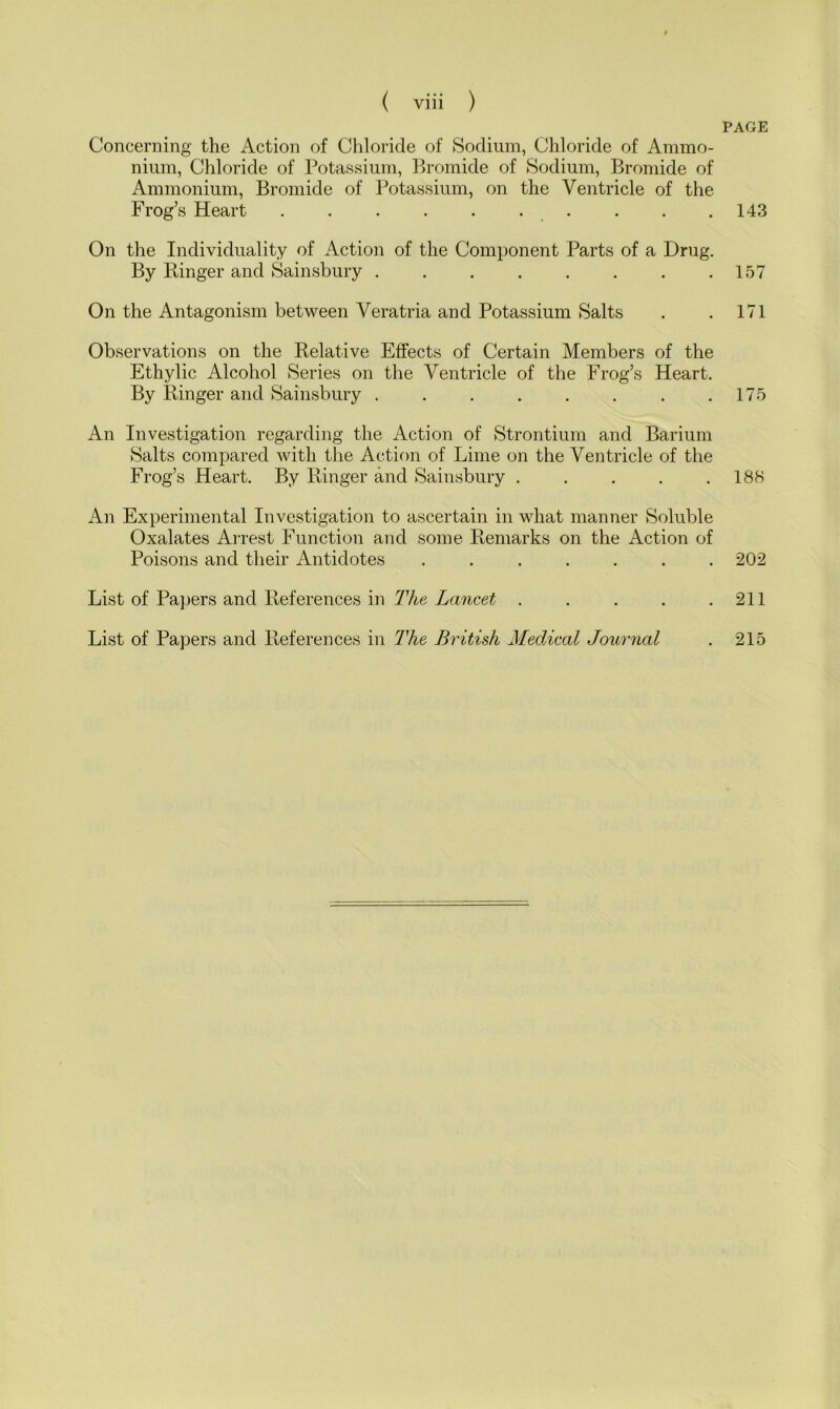 Concerning the Action of Chloride of Sodium, Chloride of Ammo- nium, Chloride of Potassium, Bromide of Sodium, Bromide of Ammonium, Bromide of Potassium, on the Ventricle of the Frog’s Heart . . . . . . On the Individuality of Action of the Component Parts of a Drug. By Binger and Sainsbury On the Antagonism between Veratria and Potassium Salts Observations on the Relative Effects of Certain Members of the Ethylic Alcohol Series on the Ventricle of the Frog’s Heart. By Ringer and Sainsbury ........ An Investigation regarding the Action of Strontium and Barium Salts compared with the Action of Lime on the Ventricle of the Frog’s Heart. By Ringer and Sainsbury An Experimental Investigation to ascertain in what manner Soluble Oxalates Arrest Function and some Remarks on the Action of Poisons and their Antidotes ....... List of Papers and References in The Lancet . ... . List of Papers and References in The British Medical Journal PAGE 143 157 171 175 188 202 211 215
