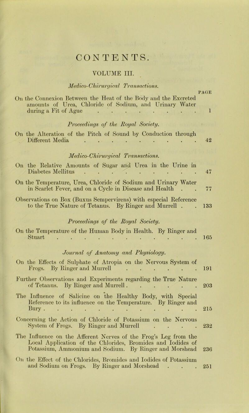 VOLUME III. Miedico-Chirurgical Transactions. On the Connexion Between the Heat of the Body and the Excreted amounts of Urea, Chloride of Sodium, and Urinary Water during a Fit of Ague ........ Proceedings of the Royal Society. On the Alteration of the Pitch of Sound by Conduction through Different Media Medico-Chirurgical Transactions. On the Relative Amounts of Sugar and Urea in the Urine in Diabetes Mellitus On the Temperature, Urea, Chloride of Sodium and Urinary Water in Scarlet Fever, and on a Cycle in Disease and Health Observations on Box (Buxus Sempervirens) with especial Reference to the True Nature of Tetanus. By Ringer and Murrell . Proceedings of the Royal Society. On the Temperature of the Human Body in Health. By Ringer and Stuart ........... Journal of Anatomy and Physiology. On the Effects of Sulphate of Atropia on the Nervous System of Frogs. By Ringer and Murrell ...... Further Observations and Experiments regarding the True Nature of Tetanus. By Ringer and Murrell...... « The Influence of Salicine on the Healthy Body, with Special Reference to its influence on the Temperature. By Ringer and Bury Concerning the Action of Chloride of Potassium on the Nervous System of Frogs. By Ringer and Murrell . . . . The Influence on the Afferent Nerves of the Frog’s Leg from the Local Application of the Chlorides, Bromides and Iodides of Potassium, Ammonium and Sodium. By Ringer and Morsliead On the Effect of the Chlorides, Bromides and Iodides of Potassium and Sodium on Frogs. By Ringer and Morsliead PAGE 1 42 47 77 133 165 191 203 215 232 236 251