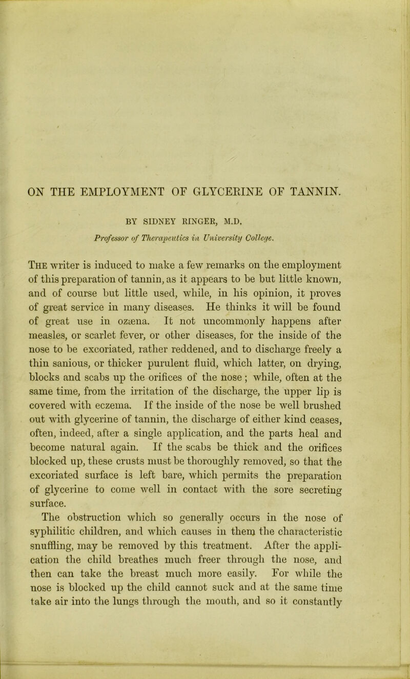 BY SIDNEY RINGEE, M.D. Professor of Therapeutics in University College. The writer is induced to make a few remarks on the employment of this preparation of tannin, as it appears to he but little known, and of course but little used, while, in his opinion, it proves of great service in many diseases. He thinks it will be found of great use in oztena. It not uncommonly happens after measles, or scarlet fever, or other diseases, for the inside of the nose to be excoriated, rather reddened, and to discharge freely a thin sanious, or thicker purulent fluid, which latter, on drying, blocks and scabs up the orifices of the nose; while, often at the same time, from the irritation of the discharge, the upper lip is covered with eczema. If the inside of the nose be well brushed out with glycerine of tannin, the discharge of either kind ceases, often, indeed, after a single application, and the parts heal and become natural again. If the scabs be thick and the orifices blocked up, these crusts must be thoroughly removed, so that the excoriated surface is left bare, which permits the preparation of glycerine to come well in contact with the sore secreting surface. The obstruction which so generally occurs in the nose of syphilitic children, and which causes in them the characteristic snuffling, may be removed by this treatment. After the appli- cation the child breathes much freer through the nose, and then can take the breast much more easily. Tor while the nose is blocked up the child cannot suck and at the same time take air into the lungs through the mouth, and so it constantly
