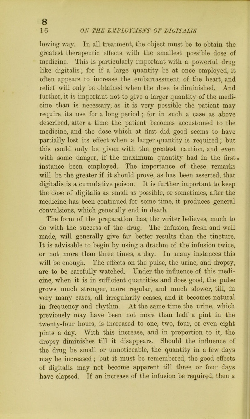 16 ON THE EMPLOYMENT OF DIGITALIS lowing way. In all treatment, the object must be to obtain the greatest therapeutic effects with the smallest possible dose of medicine. This is particularly important with a powerful drug like digitalis; for if a large quantity be at once employed, it often appears to increase the embarrassment of the heart, and relief will only be obtained when the dose is diminished. And further, it is important not to give a larger quantity of the medi- cine than is necessary, as it is very possible the patient may require its use for a long period ; for in such a case as above described, after a time the patient becomes accustomed to the medicine, and the dose which at first did good seems to have partially lost its effect when a larger quantity is required; but this could only be given with the greatest caution, and even with some danger, if the maximum quantity had in the first# instance been employed. The importance of these remarks will be the greater if it should prove, as has been asserted, that digitalis is a cumulative poison. It is further important to keep the dose of digitalis as small as possible, or sometimes, after the medicine has been continued for some time, it produces general convulsions, which generally end in death. The form of the preparation has, the writer believes, much to do with the success of the drug. The infusion, fresh and well made, will generally give far better results than the tincture. It is advisable to begin by using a drachm of the infusion twice, or not more than three times, a day. In many instances this will be enough. The effects on the pulse, the urine, and dropsy, are to be carefully watched. Under the influence of this medi- cine, when it is in sufficient quantities and does good, the pulse grows much stronger, more regular, and much slower, till, in very many cases, all irregularity ceases, and it becomes natural in frequency and rhythm. At the same time the urine, which previously may have been not more than half a pint in the twenty-four hours, is increased to one, two, four, or even eight pints a day. With this increase, and in proportion to it, the dropsy diminishes till it disappears. Should the influence of the drug be small or unnoticeable, the quantity in a few days may be increased ; but it must be remembered, the good effects of digitalis may not become apparent till three or four days have elapsed. If an increase of the infusion be required, then a