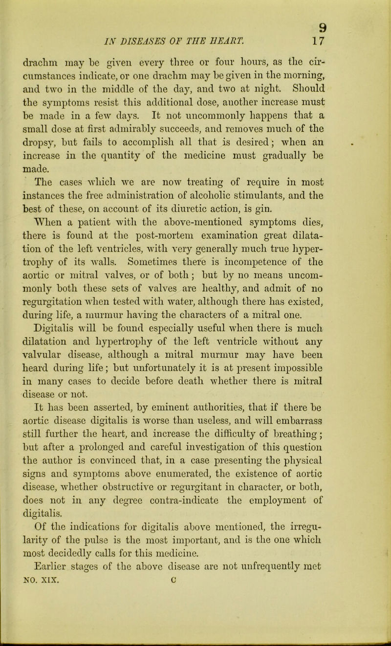 9 drachm may be given every three or four hours, as the cir- cumstances indicate, or one drachm may be given in the morning, and two in the middle of the day, and two at night. Should the symptoms resist this additional dose, another increase must be made in a few days. It not uncommonly happens that a small dose at first admirably succeeds, and removes much of the dropsy, but fails to accomplish all that is desired; when an increase in the quantity of the medicine must gradually be made. The cases which we are now treating of require in most instances the free administration of alcoholic stimulants, and the best of these, on account of its diuretic action, is gin. When a patient with the above-mentioned symptoms dies, there is found at the post-mortem examination great dilata- tion of the left ventricles, with very generally much true hyper- trophy of its walls. Sometimes there is incompetence of the aortic or mitral valves, or of both; but by no means uncom- monly both these sets of valves are healthy, and admit of no regurgitation when tested with water, although there has existed, during life, a murmur having the characters of a mitral one. Digitalis will be found especially useful when there is much dilatation and hypertrophy of the left ventricle without any valvular disease, although a mitral murmur may have been heard during life; but unfortunately it is at present impossible in many cases to decide before death whether there is mitral disease or not. It has been asserted, by eminent authorities, that if there be aortic disease digitalis is worse than useless, and will embarrass still further the heart, and increase the difficulty of breathing; but after a prolonged and careful investigation of this question the author is convinced that, in a case presenting the physical signs and symptoms above enumerated, the existence of aortic disease, whether obstructive or regurgitant in character, or both, does not in any degree contra-indicate the employment of digitalis. Of the indications fur digitalis above mentioned, the irregu- larity of the pulse is the most important, and is the one which most decidedly calls for this medicine. Earlier stages of the above disease are not unfrequently met no. xix. c