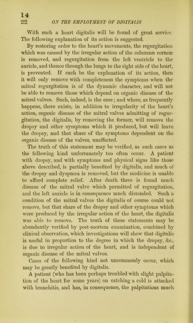 22 ON THE EMPLOYMENT OF DIGITALIS With such a heart digitalis will he found of great service. The following explanation of its action is suggested. By restoring order to the heart’s movements, the regurgitation which was caused by the irregular action of the columns corner is removed, and regurgitation from the left ventricle to the auricle, and thence through the lungs to the right side of the heart, is prevented. If such be the explanation of its action, then it will only remove with completeness the symptoms when the mitral regurgitation is of the dynamic character, and will not be able to remove those which depend on organic disease of the mitral valves. Such, indeed, is the case; and where, as frequently happens, there exists, in addition to irregularity of the heart’s action, organic disease of the mitral valves admitting of regur- gitation, the digitalis, by removing the former, will remove the dropsy and other symptoms which it produced, but will leave the dropsy, and that share of the symptoms dependent on the organic disease of the valves, unaffected. The truth of this statement may be verified, as such cases as the following kind unfortunately too often occur. A jmtient with dropsy, and with symptoms and physical signs like those above described, is partially benefited by digitalis, and much of the dropsy and dyspnoea is removed, but the medicine is unable to afford complete relief. After death there is found much disease of the mitral valve which permitted of regurgitation, 4 and the left auricle is in consequence much distended. Such a condition of the mitral valves the digitalis of course could not remove, but that share of the dropsy and other symptoms which were produced by the irregular action of the heart, the digitalis was able to remove. The truth of these statements may be abundantly verified by post-mortem examination, combined by clinical observation, which investigations will show that digitalis is useful in proportion to the degree in which the dropsy, &c., is due to irregular action of the heart, and is independent of organic disease of the mitral valves. Cases of the following kind not uncommonly occur, which may be greatly benefited by digitalis. A patient (who has been perhaps troubled with slight palpita- tion of the heart for some years) on catching a cold is attacked with bronchitis, and has, in consequence, the palpitations much