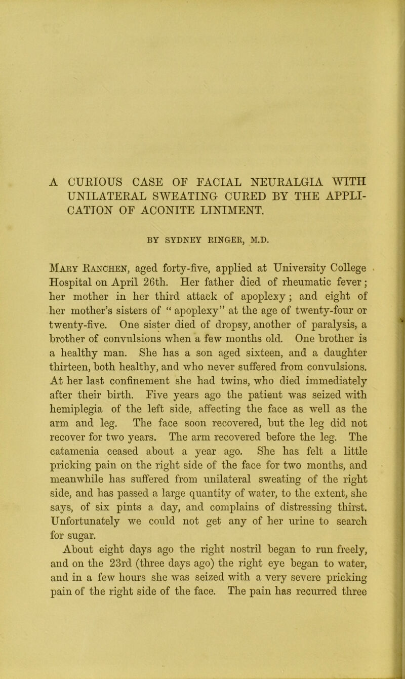 A CURIOUS CASE OE FACIAL NEURALGIA WITH UNILATERAL SWEATING CURED BY THE APPLI- CATION OF ACONITE LINIMENT. BY SYDNEY RINGER, M.D. Mary Ranchen, aged forty-five, applied at University College Hospital on April 26tli. Her father died of rheumatic fever; her mother in her third attack of apoplexy; and eight of her mother’s sisters of “ apoplexy” at the age of twenty-four or twenty-five. One sister died of dropsy, another of paralysis, a brother of convulsions when a few months old. One brother is a healthy man. She has a son aged sixteen, and a daughter thirteen, both healthy, and who never suffered from convulsions. At her last confinement she had twins, who died immediately after their birth. Five years ago the patient was seized with hemiplegia of the left side, affecting the face as well as the arm and leg. The face soon recovered, but the leg did not recover for two years. The arm recovered before the leg. The catamenia ceased about a year ago. She has felt a little pricking pain on the right side of the face for two months, and meanwhile has suffered from unilateral sweating of the right side, and has passed a large quantity of water, to the extent, she says, of six pints a day, and complains of distressing thirst. Unfortunately we could not get any of her urine to search for sugar. About eight days ago the right nostril began to run freely, and on the 23rd (three days ago) the right eye began to water, and in a few hours she was seized with a very severe pricking pain of the right side of the face. The pain has recurred three