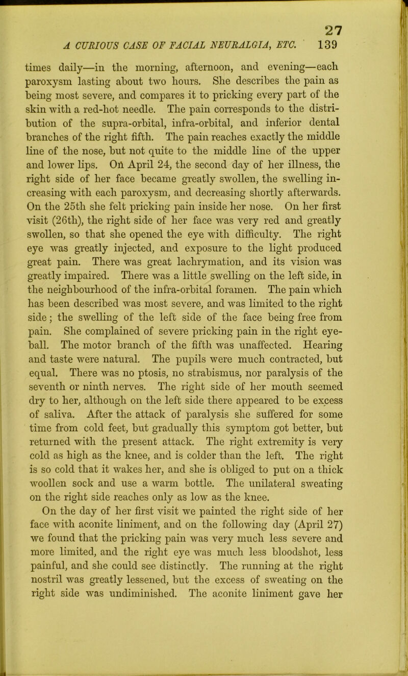 A CURIOUS CASE OF FACIAL NEURALGIA, ETC. 139 times daily—in tlie morning, afternoon, and evening—each paroxysm lasting about two hours. She describes the pain as being most severe, and compares it to pricking every part of the skin with a red-hot needle. The pain corresponds to the distri- bution of the supra-orbital, infra-orbital, and inferior dental branches of the right fifth. The pain reaches exactly the middle line of the nose, but not quite to the middle line of the upper and lower lips. Oil April 24, the second day of her illness, the right side of her face became greatly swollen, the swelling in- creasing with each paroxysm, and decreasing shortly afterwards. On the 25th she felt pricking pain inside her nose. On her first visit (26th), the right side of her face was very red and greatly swollen, so that she opened the eye with difficulty. Tlie right eye was greatly injected, and exposure to the light produced great pain. There was great lackrymation, and its vision was greatly impaired. There was a little swelling on the left side, in the neighbourhood of the infra-orbital foramen. The pain which has been described was most severe, and was limited to the right side; the swelling of the left side of the face being free from pain. She complained of severe pricking pain in the right eye- ball. The motor branch of the fifth was unaffected. Hearing and taste were natural. The pupils were much contracted, but equal. There was no ptosis, no strabismus, nor paralysis of the seventh or ninth nerves. The right side of her mouth seemed dry to her, although on the left side there appeared to be excess of saliva. After the attack of paralysis she suffered for some time from cold feet, but gradually this symptom got better, but returned with the present attack. The right extremity is very cold as high as the knee, and is colder than the left. The right is so cold that it wakes her, and she is obliged to put on a thick woollen sock and use a warm bottle. The unilateral sweating on the right side reaches only as low as the knee. On the day of her first visit we painted the right side of her face with aconite liniment, and on the following day (April 27) we found that the pricking pain was very much less severe and more limited, and the right eye was much less bloodshot, less painful, and she could see distinctly. The running at the right nostril was greatly lessened, but the excess of sweating on the right side was undiminished. The aconite liniment gave her