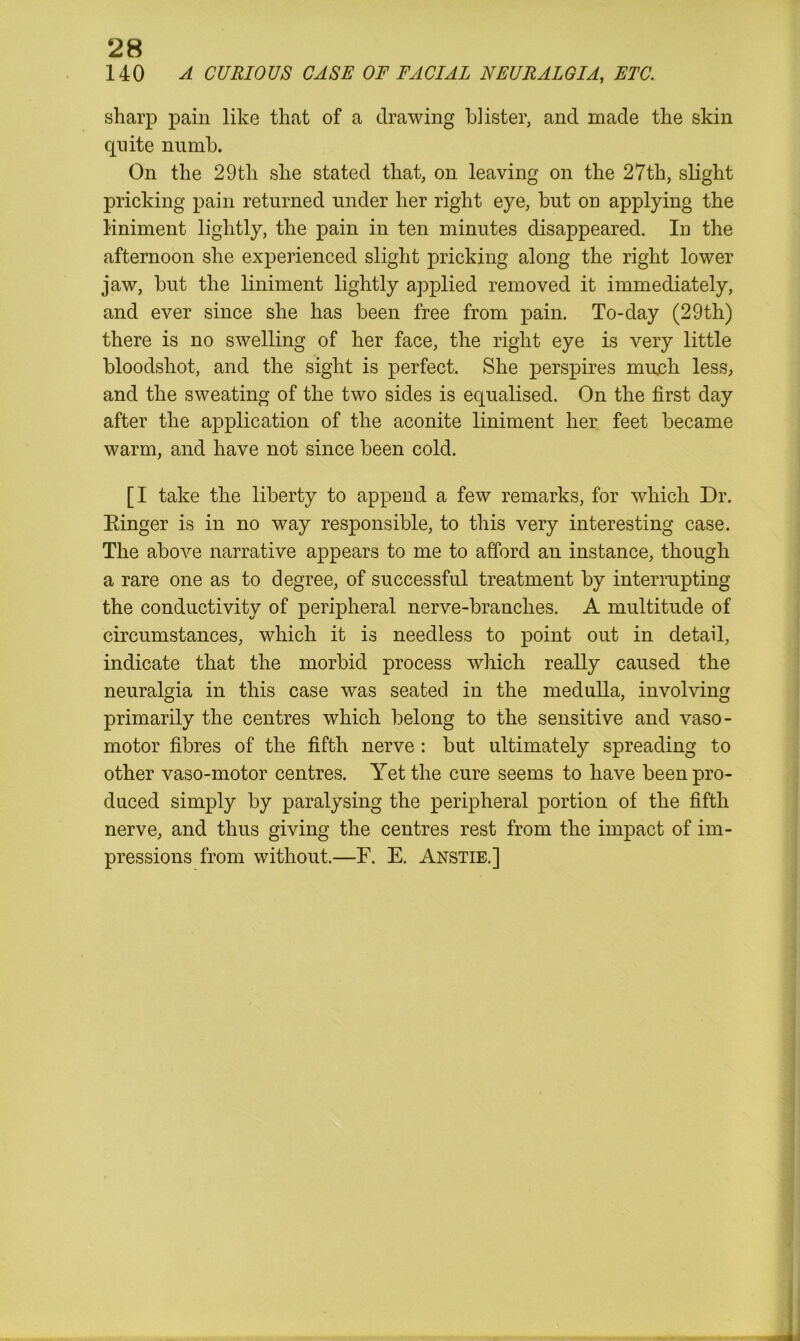 140 A CURIOUS CASE OF FACIAL NEURALGIA, ETC. sharp pain like that of a drawing blister, and made the skin quite numb. On the 29th she stated that, on leaving on the 27th, slight pricking pain returned under her right eye, but on applying the liniment lightly, the pain in ten minutes disappeared. In the afternoon she experienced slight pricking along the right lower jaw, but the liniment lightly applied removed it immediately, and ever since she has been free from pain. To-day (29th) there is no swelling of her face, the right eye is very little bloodshot, and the sight is perfect. She perspires much less, and the sweating of the two sides is equalised. On the first day after the application of the aconite liniment her feet became warm, and have not since been cold. [I take the liberty to append a few remarks, for which Dr. Binger is in no way responsible, to this very interesting case. The above narrative appears to me to afford an instance, though a rare one as to degree, of successful treatment by interrupting the conductivity of peripheral nerve-branches. A multitude of circumstances, which it is needless to point out in detail, indicate that the morbid process which really caused the neuralgia in this case was seated in the medulla, involving primarily the centres which belong to the sensitive and vaso- motor fibres of the fifth nerve : but ultimately spreading to other vaso-motor centres. Yet the cure seems to have been pro- duced simply by paralysing the peripheral portion of the fifth nerve, and thus giving the centres rest from the impact of im- pressions from without.—F. E. Anstie.]