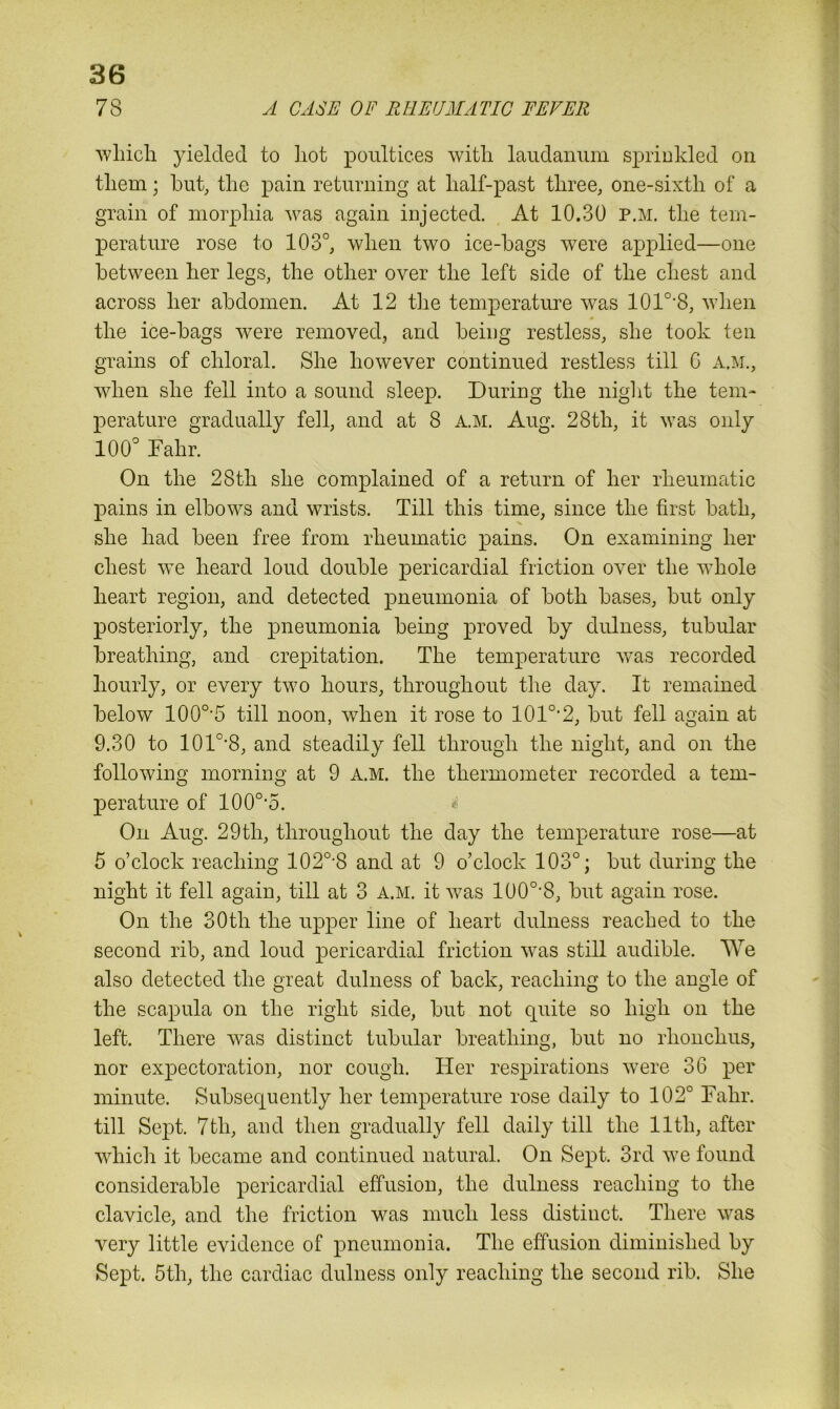 78 A CASE OF RHEUMATIC FEVER which yielded to hot poultices with laudanum sprinkled on them; but, the pain returning at half-past three, one-sixth of a grain of morphia was again injected. At 10.30 P.M. the tem- perature rose to 103°, when two ice-bags were applied—one between her legs, the other over the left side of the chest and across her abdomen. At 12 the temperature was 101o,8, when # the ice-bags were removed, and being restless, she took ten grains of chloral. She however continued restless till 6 A.M., when she fell into a sound sleep. During the night the tem- perature gradually fell, and at 8 A.M. Aug. 28th, it was only 100° Fahr. On the 28th she complained of a return of her rheumatic pains in elbows and wrists. Till this time, since the first bath, she had been free from rheumatic pains. On examining her chest we heard loud double pericardial friction over the whole heart region, and detected pneumonia of both bases, but only posteriorly, the pneumonia being proved by dulness, tubular breathing, and crepitation. The temperature was recorded hourly, or every two hours, throughout the day. It remained below 100o,5 till noon, when it rose to 101o,2, but fell again at 9.30 to 101o-8, and steadily fell through the night, and on the following morning at 9 A.M. the thermometer recorded a tem- perature of 100o,5. On Aug. 29th, throughout the day the temperature rose—at 5 o’clock reaching 102o,8 and at 9 o’clock 103°; but during the night it fell again, till at 3 A.M. it was 100o-8, but again rose. On the 30th the upper line of heart dulness reached to the second rib, and loud pericardial friction was still audible. We also detected the great dulness of back, reaching to the angle of the scapula on the right side, but not quite so high on the left. There was distinct tubular breathing, but no rhonchus, nor expectoration, nor cough. Her respirations were 36 per minute. Subsequently her temperature rose daily to 102° Fahr. till Sept. 7tli, and then gradually fell daily till the 11th, after which it became and continued natural. On Sept. 3rd w7e found considerable pericardial effusion, the dulness reaching to the clavicle, and the friction was much less distinct. There was very little evidence of pneumonia. The effusion diminished by Sept. 5th, the cardiac dulness only reaching the second rib. She