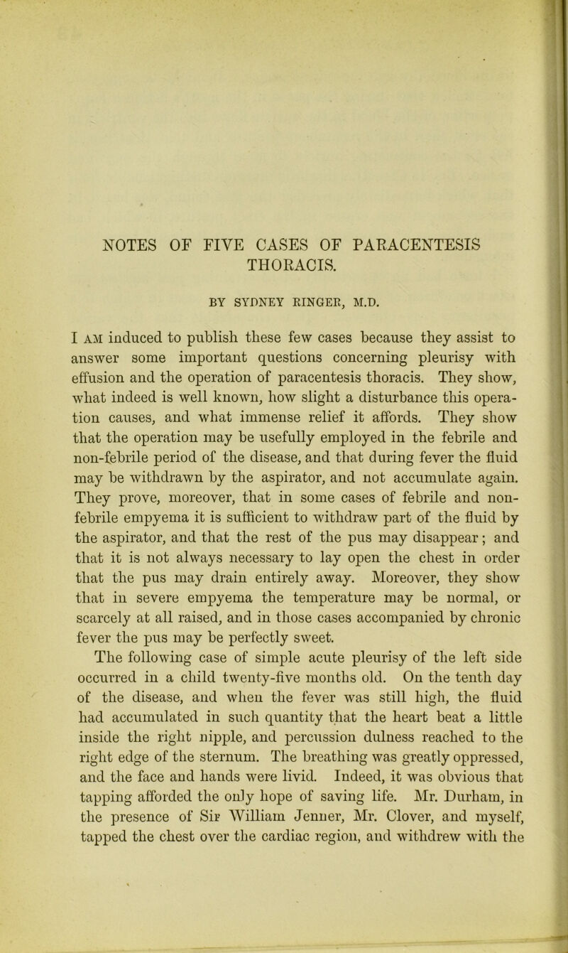 NOTES OF FIVE CASES OF PARACENTESIS THORACIS. BY SYDNEY RINGER, M.D. I am induced to publish these few cases because they assist to answer some important questions concerning pleurisy with effusion and the operation of paracentesis thoracis. They show, what indeed is well known, how slight a disturbance this opera- tion causes, and what immense relief it affords. They show that the operation may be usefully employed in the febrile and non-febrile period of the disease, and that during fever the fluid may be withdrawn by the aspirator, and not accumulate again. They prove, moreover, that in some cases of febrile and non- febrile empyema it is sufficient to withdraw part of the fluid by the aspirator, and that the rest of the pus may disappear; and that it is not always necessary to lay open the chest in order that the pus may drain entirely away. Moreover, they show that in severe empyema the temperature may be normal, or scarcely at all raised, and in those cases accompanied by chronic fever the pus may be perfectly sweet. The following case of simple acute pleurisy of the left side occurred in a child twenty-five months old. On the tenth day of the disease, and when the fever was still high, the fluid had accumulated in such quantity that the heart beat a little inside the right nipple, and percussion dulness reached to the right edge of the sternum. The breathing was greatly oppressed, and the face and hands were livid. Indeed, it was obvious that tapping afforded the only hope of saving life. Mr. Durham, in the presence of Sir William Jenuer, Mr. Clover, and myself, tapped the chest over the cardiac region, and withdrew with the