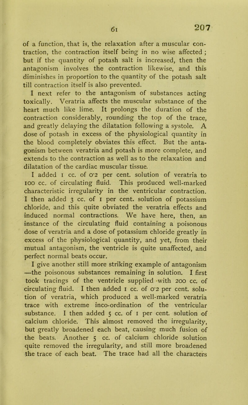 61 of a function, that is, the relaxation after a muscular con- traction, the contraction itself being in no wise affected ; but if the quantity of potash salt is increased, then the antagonism involves the contraction likewise, and this diminishes in proportion to the quantity of the potash salt till contraction itself is also prevented. I next refer to the antagonism of substances acting toxically. Veratria affects the muscular substance of the heart much like lime. It prolongs the duration of the contraction considerably, rounding the top of the trace, and greatly delaying the dilatation following a systole. A dose of potash in excess of the physiological quantity in the blood completely obviates this effect. But the anta- gonism between veratria and potash is more complete, and extends to the contraction as well as to the relaxation and dilatation of the cardiac muscular tissue. I added I cc. of 0’2 per cent, solution of veratria to IOO cc. of circulating fluid. This produced well-marked characteristic irregularity in the ventricular contraction. I then added 3 cc. of 1 per cent, solution of potassium chloride, and this quite obviated the veratria effects and induced normal contractions. We have here, then, an instance of the circulating fluid containing a poisonous dose of veratria and a dose of potassium chloride greatly in excess of the physiological quantity, and yet, from their mutual antagonism, the ventricle is quite unaffected, and perfect normal beats occur. I give another still more striking example of antagonism —the poisonous substances remaining in solution. I first took tracings of the ventricle supplied with 200 cc. of circulating fluid. I then added 1 cc. of o-2 per cent, solu- tion of veratria, which produced a well-marked veratria trace with extreme inco-ordination of the ventricular substance. I then added 5 cc. of 1 per cent, solution of calcium chloride. This almost removed the irregularity, but greatly broadened each beat, causing much fusion of the beats. Another 5 cc. of calcium chloride solution quite removed the irregularity, and still more broadened the trace of each beat. The trace had all the characters