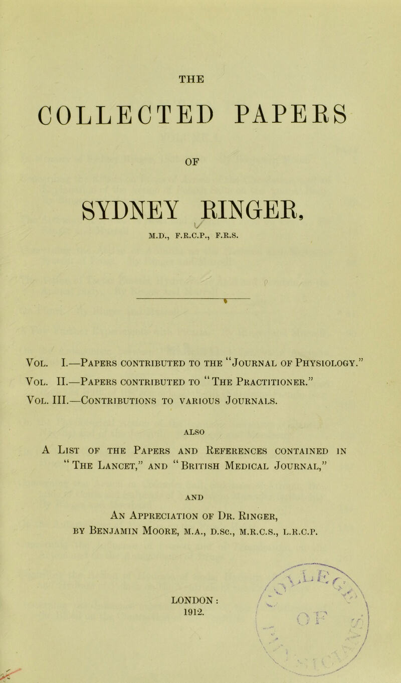 THE COLLECTED PAPEES OF SYDNEY EINGEE, 1/ M.D., F.R.C.P., F.R.S. P % VoL. I.—Papers contributed to the “Journal of Physiology.” VoL. II.—Papers contributed to “The Practitioner.” VoL. III.—Contributions to various Journals. also A List of the Papers and References contained in “ The Lancet,” and “ British Medical Journal,” AND An Appreciation of Dr. Ringer, BY Benjamin Moore, m.a., d.sc., m.r.c.s., l.r.c.p. LONDON: 1912. r  'N