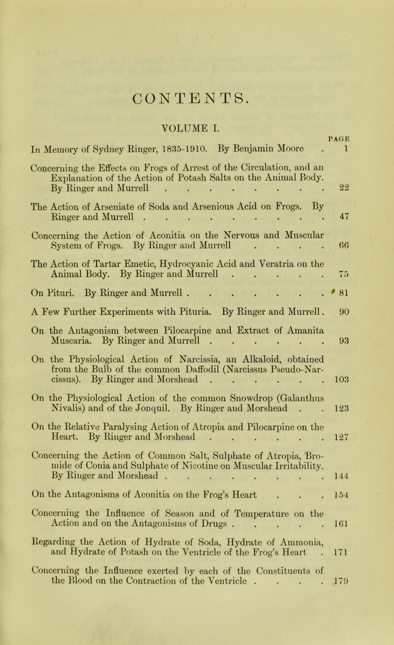 VOLUME I, TAGE In Memory of Sydney Ringer, 1835-1910. By Benjamin Moore . 1 Concerning the Effects on Frogs of Arrest of the Circulation, and an Explanation of the Action of Potash Salts on the Animal Body. By Ringer and Murrell . . . . . . . .22 The Action of Arseniate of Soda and Arsenious Acid on Frogs. By Ringer and Murrell 47 Concerning the Action of Aconitia on the Nervous and Muscular System of Frogs. By Ringer and Murrell .... 66 The Action of Tartar Emetic, Hydrocyanic Acid and Veratria on the Animal Body. By Ringer and Murrell . . . . .75 On Pituri. By Ringer and Murrell . ^ 81 A Few Further Experiments with Pituria. By Ringer and Murrell. 90 On the Antagonism between Pilocarpine and Extract of Amanita Muscaria. By Ringer and Murrell 93 On the Physiological Action of Narcissia, an Alkaloid, obtained from the Bulb of the common Daffodil (Narcissus Pseudo-Nar- cissus). By Ringer and Morshead 103 On the Physiological Action of the common Snowdrop (Galanthus Nivalis) and of the Jonquil. By Ringer and Morshead . . 123 On the Relative Paralysing Action of Atropia and Pilocarpine on the Heart. By Ringer and Morshead . . . . . .127 Concerning the Action of Common Salt, Sulphate of Atropia, Bro- mide of Conia and Sulphate of Nicotine on Muscular Irritability. By Ringer and Morshead 144 On the Antagonisms of Aconitia on the Frog’s Heart . . .154 Concerning the Influence of Season and of Temperature on the Action and on the Antagonisms of Drugs . . . . .161 Regarding the Action of Hydrate of Soda, Hydrate of Ammonia, and Hydrate of Potash on the Ventricle of the Frog’s Heart . 171 Concerning the Influence exerted by each of the Constituents of the Blood on the Contraction of the Ventricle . . . .179