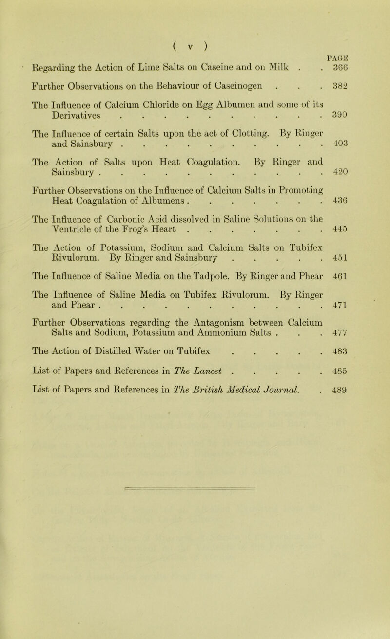 Regarding the Action of Lime Salts on Caseine and on ]\Iilk . Further Observations on the Behaviour of Caseinogen The Influence of Calcium Chloride on Egg Albumen and some of its Derivatives . . . . The Influence of certain Salts upon the act of Clotting. By Ringer and Sainsbury .......... The Action of Salts upon Heat Coagulation. By Ringer and Sainsbury ........... Further Observations on the Influence of Calcium Salts in Promoting Heat Coagulation of Albumens ....... The Influence of Carbonic Acid dissolved in Saline Solutions on the Ventricle of the Frog’s Heart ....... The Action of Potassium, Sodium and Calcium Salts on Tubifex Rivulorum. By Ringer and Sainsbury . . . . . The Influence of Saline Media on the Tadpole. By Ringer and Phear The Influence of Saline Media on Tubifex Rivulorum. By Ringer and Phear Further Observations regarding the Antagonism between Calcium Salts and Sodium, Potassium and Ammonium Salts . The Action of Distilled Water on Tubifex List of Papers and References in The Lancet ..... List of Papers and References in The British Medical Journal. PACK 3GG 382 390 403 420 43G 445 451 461 471 477 483 485 489