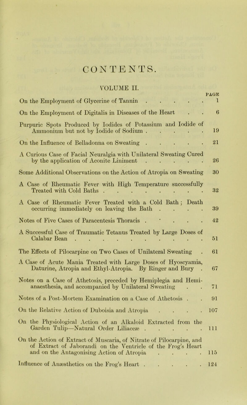 VOLUME II. PAGE On the Employment of Glycerine of Tannin ..... 1 On the Employment of Digitalis in Diseases of the Heart . . 6 Purpuric Spots Produced by Iodides of Potassium and Iodide of Ammonium but not by Iodide of Sodium . . . . .19 On the Influence of Belladonna on Sweating . . . . .21 A Curious Case of Facial Neuralgia with Unilateral Sweating Cured by the application of Aconite Liniment ..... 26 Some Additional Observations on the Action of Atropia on Sweating 30 A Case of Bheumatic Fever with High Temperature successfully Treated with Cold Baths 32 A Case of Bheumatic Fever Treated with a Cold Bath ; Death occurring immediately on leaving the Bath .... 39 Notes of Five Cases of Paracentesis Thoracis . ‘ . . . 42 A Successful Case of Traumatic Tetanus Treated by Large Doses of Calabar Bean .......... 51 The Effects of Pilocarpine on Two Cases of Unilateral Sweating . 61 A Case of Acute Mania Treated with Large Doses of Hyoscyamia, Daturine, Atropia and Ethyl-Atropia. By Ringer and Bury . 67 Notes on a Case of Athetosis, preceded by Hemiplegia and Hemi- anaesthesia, and accompanied by Unilateral Sweating . . 71 Notes of a Post-Mortem Examination on a Case of Athetosis . . 91 On the Relative Action of Duboisia and Atropia .... 107 On the Physiological Action of an Alkaloid Extracted from the Garden Tulip—Natural Order Liliacese . . . . .Ill On the Action of Extract of Muscaria, of Nitrate of Pilocarpine, and of Extract of Jaborandi on the Ventricle of the Frog’s Heart and on the Antagonising Action of Atropia . . . .115 Influence of Anaisthetics on the Frog’s Heart . . . . .124