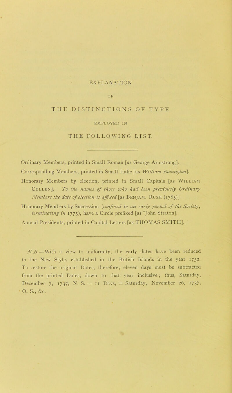 EXPLANATION OF THE DISTINCTIONS OF TYPE EMPLOYED IN THE FOLLOWING LIST. Ordinary Members, printed in Small Roman [as George Armstrong]. Corresponding Members, printed in Small Italic [as William Babington\ Honorary Members by election, printed in Small Capitals [as William Cullen]. To the names of those who had been previously Ordinary Members the date of election is affixed [ as Benjam. Rush (1785)]' Honorary Members by Succession (confined to an early period of the Society, terminating in 1775), have a Circle prefixed [as “John Straton]. Annual Presidents, printed in Capital Letters [as THOMAS SMITH], N.B.—With a view to uniformity, the early dates have been reduced to the New Style, established in the British Islands in the year 1752- To restore the original Dates, therefore, eleven days must be subtracted from the printed Dates, down to that year inclusive; thus, Saturday, December 7, 1737, N. S. — 11 Days, = Saturday, November 26, 1737j ■ O. S., &c.