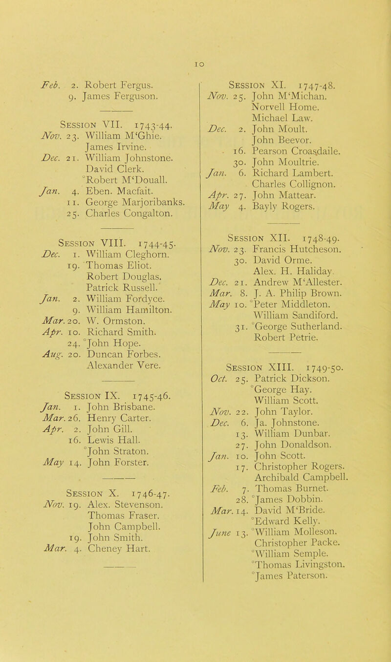 IO Feb. 2. Robert Fergus. 9. James Ferguson. Session VII. 1743-44. Nov. 23. William M'Ghie. James Irvine. Dec. 21. William Johnstone. David Clerk. “Robert M'Douall. Jan. 4. Eben. Macfait. 11. George Marjoribanks. 25. Charles Congalton. Session VIII. 1744-45. Dec. 1. William Cleghorn. 19. Thomas Eliot. Robert Douglas. Patrick Russell. Jan. 2. William Fordyce. 9. William Hamilton. Mar. 20. W. Ormston. Apr. 10. Richard Smith. 24. “John Hope. Aug. 20. Duncan Forbes. Alexander Vere. Session IX. 1745-46. Jan. 1. John Brisbane. Mar. 26. Henry Carter. Apr. 2. John Gill. 16. Lewis Hall. “John Straton. May 14. John Forster. Session X. 1746-47. Nov. 19. Alex. Stevenson. Thomas Fraser. John Campbell. 19. John Smith. Mar. 4. Cheney Hart. Session XI. 1747-48. Nov. 25. John M'Michan. Norvell Home. Michael Law. Dec. 2. John Moult. John Beevor. 16. Pearson Croa.^daile. 30. John Moultrie. Jan. 6. Richard Lambert. Charles Collignon. Apr. 27. John Mattear. May 4. Bayly Rogers. Session XII. 1748-49. Nov. 23. Francis Hutcheson. 30. David Orme. Alex. H. Haliday Dec. 21. Andrew M‘Allester. Mar. 8. J. A. Philip Brown. May 10. “Peter Middleton. William Sandiford. 31. “George Sutherland. Robert Petrie. Session XIII. 1749-50. Oct. 25. Patrick Dickson. “George Hay. William Scott. Nov. 22. John Taylor. Dec. 6. Ja. Johnstone. 13. William Dunbar. 27. John Donaldson. Jati. 10. John Scott. 17. Christopher Rogers. Archibald Campbell. Feb. 7. Thomas Burnet. 28. “James Dobbin. Mar. 14. David M‘Bride. “Edward Kelly. Ju?ie 13. “William Molleson. Christopher Packe. “William Semple. “Thomas Livingston. “James Paterson.