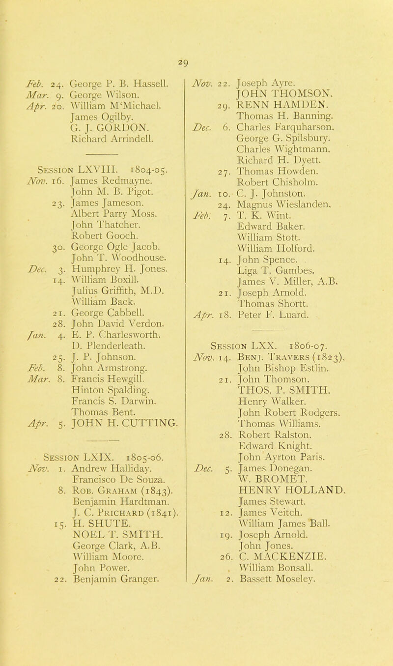 Feb. 24. George P. B. Hassell. Mar. 9. George Wilson. Apr. 20. William M‘Michael. James Ogilby. G. J. GORDON. Richard Arrindell. Session LXVIII. 1804-05. Nov. 16. James Redmayne. John M. B. Bigot. 23. James Jameson. Albert Parry Moss. John Thatcher. Robert Gooch. 30. George Ogle Jacob. John T. Woodhouse. Dec. 3. Humphrey H. Jones. 14. William Boxill. Julius Griffith, M.D. William Back. 21. George Cabbell. 28. John David ATrdon. fan. 4. E. P. Charlesworth. D. Plenderleath. 25. J. P. Johnson. Feb. 8. John Armstrong. Alar. 8. Francis Hewgill. Hinton Spalding. Francis S. Darwin. Thomas Bent. Apr. 5. JOHN H. CUTTING. Session LX1X. 1805-06. Nov. 1. Andrew Halliday. Francisco De Souza. 8. Rob. Graham (1843). Benjamin Hardtman. J. C. Prichard (1841). 15. H. SHUTE. NOEL T. SMITH. George Clark, A.B. William Moore. John Power. 22. Benjamin Granger. Nov. 22. Joseph Ayre. JOHN THOMSON. 29. RENN HAMDEN. Thomas H. Banning. Dec. 6. Charles Farquharson. George G. Spilsbury. Charles Wightmann. Richard H. Dyett. 27. Thomas Howden. Robert Chisholm. Jan. 10. C. J. Johnston. 24. Magnus Wieslanden. Feb. 7. T. K. Wint. Edward Baker. William Stott. William Holford. 14. John Spence. Liga T. Gambes. James V. Miller, A.B. 21. Joseph Arnold. Thomas Shortt. Apr. 18. Peter F. Luard. Session LXX. 1806-07. Nov. 14. Benj. Travers (1823). John Bishop Estlin. 21. John Thomson. THOS. P. SMITH. Henry Walker. John Robert Rodgers. Thomas Williams. 28. Robert Ralston. Edward Knight. John Ayrton Paris. Dec. 5. James Donegan. W. BROMET. HENRY HOLLAND. James Stewart. 12. James A^eitch. William James Ball. 19. Joseph Arnold. John Jones. 26. C. MACKENZIE. . William Bonsall. Jan. 2. Bassett Moseley.