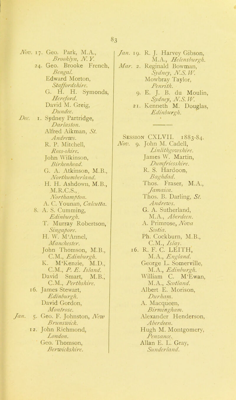 §3 Nov. Dec. 16 Jan. s I 2 17. Geo. Park, M.A., Brooklyn, N. Y. 24. Geo. Brooke French, Bengal. Edward Morton, Staffordshire. G. H. H. Symonds, Hereford. David M. Greig, Dundee. 1. Sydney Partridge, Darlaston. Alfred Aikman, St. Andrews. R. P. Mitchell, Ross-shire. John Wilkinson, Birkenhead. G. A. Atkinson, M.B., Northumberland. H. H. Ashdown, M.B., M.R.C.S., Northampton. A. C. Younan, Calcutta. !. A. S. Cumming, Edinburgh. T. Murray Robertson, Singapore. H. W. M'Annel, Manchester. John Thomson, M.B., C.M., Edinburgh. K. M‘Kenzie, M.D., C.M., P. E. Island. David Smart, M.B., C.M., Perthshire. . James Stewart, Edinburgh. David Gordon, Montrose. . Geo. F. Johnston, New Brunswick. . John Richmond, London. Geo. Thomson, Berwickshire. Jan. 19. R. J. Harvey Gibson, M.A., Helensburgh. Mar. 2. Reginald Bowman, Sydney, NS. IV. Mowbray Taylor, Penrith. 9. E. J. B. du Moulin, Sydney, NS. W. 21. Kenneth M. Douglas, Edinburgh. Session CXLVII. 1883-84. Nov. 9. John M. Cadell, Linlithgowshire. James W. Martin, Dumfriesshire. R. S. Hardoon, Baghdad. Thos. Fraser, M.A., Jamaica. Thos. B. Darling, St. Andrews. G. A. Sutherland, M.A., Aberdeen. A. Primrose, Nova Scotia. Ph. Cockburn, M.B., C.M., Islay. 16. R. F. C. LEITH, M.A., Etigland. George L. Somerville, M.A., Edinburgh. William C. M‘Ewan, M.A., Scotland. Albert E. Morison, Durham. A. Macqueen, Birmingham. Alexander Henderson, Aberdee?i. Hugh M. Montgomery, Penzance. Allan E. L. Gray, Sunderland.