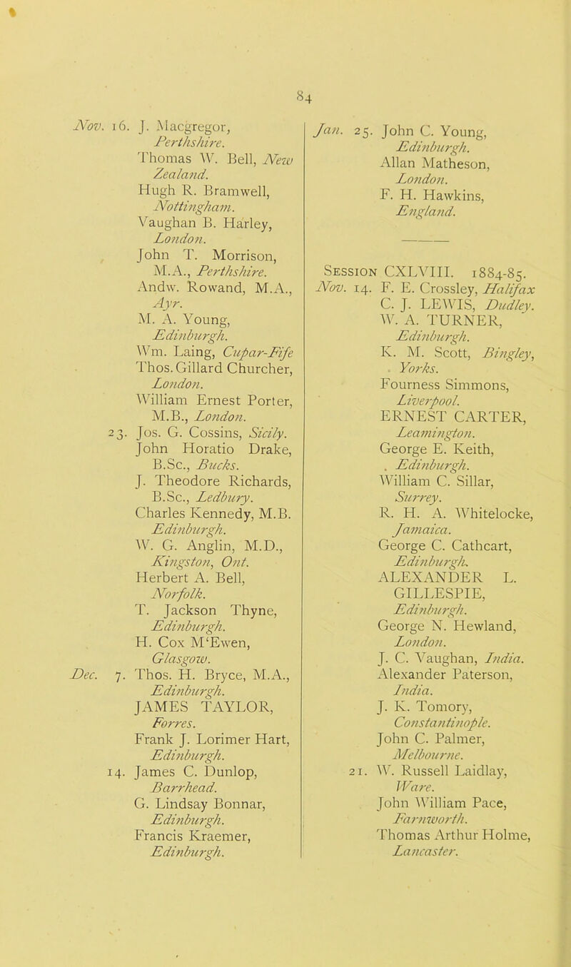 % Nov. 16. J. Macgregor, Perthshire. Thomas W. Bell, New Zealand. Hugh R. Bramwell, Nottingham. Vaughan B. Harley, London. John T. Morrison, M.A., Perthshire. Andw. Rowand, M.A., Ayr. M. A. Young, Edinburgh. Wm. Laing, Cupar-Fife Thos.Gillard Churcher, London. William Ernest Porter, M.B., London. 23. Jos. G. Cossins, Sicily. John Horatio Drake, B.Sc., Bucks. J. Theodore Richards, B.Sc., Ledbury. Charles Kennedy, M.B. Edinburgh. W. G. Anglin, M.D., Kingston, Ont. Herbert A. Bell, Nor-folk. T. Jackson Thyne, Edinburgh. H. Cox M'Ewen, Glasgow. Dec. 7. Thos. H. Bryce, M.A., Edinburgh. JAMES TAYLOR, Forres. Frank J. Lorimer Hart, Edinburgh. 14. James C. Dunlop, Barrhead. G. Lindsay Bonnar, Edinburgh. Francis Kraemer, Edinburgh. 84 Jan. 25. John C. Young, Edinburgh. Allan Matheson, London. F. H. Hawkins, England. Session CXLVIII. 1884-85. Nov. 14. F. E. Crossley, Halifax C. J. LEWIS, Dudley. W. A. TURNER, Edinburgh. K. M. Scott, Bing/ey, Yorks. Fourness Simmons, Liverpool. ERNEST CARTER, Leamington. George E. Keith, . Edinburgh. William C. Sillar, Surrey. R. H. A. Whitelocke, Jamaica. George C. Cathcart, Edinburgh. ALEXANDER L. GILLESPIE, Edinburgh. George N. Hewland, London. J. C. Vaughan, Lndia. Alexander Paterson, Lndia. J. K. Tomory, Constantinople. John C. Palmer, Melbourne. 21. W. Russell Laidlay, Ware. John William Pace, Earnworth. Thomas Arthur Holme, Lancaster.