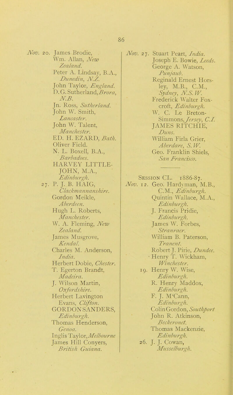 Nov. 20. James Brodie, Wm. Allan, New Zealand. Peter A. Lindsay, B.A., Dunedin, N.Z. John Taylor, England. D. G. Sutherland, Brora, NB. Jn. Ross, Sutherland. John W. Smith, Lancaster. John W. Talent, Manchester. ED. H. EZARD, Bath. Oliver Field. N. L. Boxell, B.A., Barhadoes. HARVEY LITTLE- JOHN, M.A., Edinburgh. 27. P. J. B. HAIG, Clackmannanshire. Gordon Meikle, Aberdeen. Hugh L. Roberts, Manchester. W. A. Fleming, New Zealand. James Musgrove, Kendal. Charles M. Anderson, India. Herbert Dobie, Chester. T. Egerton Brandt, Madeira. J. Wilson Martin, Oxfordshire. Herbert Lavington Evans, Clifton. GORDON SANDERS, Edinburgh. Thomas Henderson, Genoa. Inglis Taylor, Melbourne James Hill Conyers, British Guiana. Nov. 27. Stuart Peart, India. Joseph E. Bowie, Leeds. George A. Watson, Punjaub. Reginald Ernest Hors- ley, M.B., CM., Sydney, NS. IV. Frederick Walter Fox- croft, Edinburgh. W. C. Le Breton- Simmons,ycr.f<?y, C.I. JAMES RITCHIE, Duns. William Firla Grier, Aberdare, S. W. Geo. Franklin Shiels, San Francisco. Session CL. 1886-87. Nov. 12. Geo. Hardyman, M.B., C.M., Edinburgh. Quintin Wallace, M.A., Edinburgh. J. Francis Pridie, Edinburgh. James W. Forbes, Stranraer. William B. Paterson, Tranent. Robert J. Pirie, Dundee. ■ Henry T. Wickham, Winchester. 19. Henry W. Wise, Edinburgh. R. Henry Maddox, Edinburgh. F. J. M'Cann, Edinburgh. Colin Gordon, Southport John R. Atkinson, Beckeronet. Thomas Mackenzie, Edinburgh. 26. J. J. Cowan, Musselburgh.