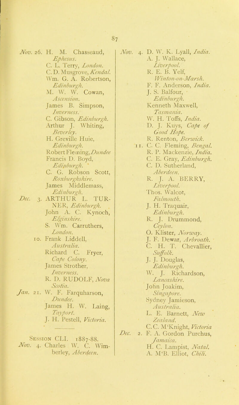 Nov. 26. H. M. Chasseaud, Ephesus. C. L. Terry, Loudon. C. D. Musgrove, Kendal. Wm. G. A. Robertson, Edinburgh. M. W. W. Cowan, Ascension. James B. Simpson, Inverness. C. Gibson, Edinburgh. Arthur J. Whiting, Beverley. H. Greville Huie, Edinburgh. Robert Fie ming,Dundee Francis D. Boyd, Edinburgh. ' C. G. Robson Scott, Roxburghshire. James Middlemass, Edinburgh. Dec. 3. ARTHUR L. TUR- NER, Edinburgh. John A. C. Kynoch, Elginshire. S. Wm. Carruthers, London. 10. Frank Liddell, Australia. Richard C. F ryer, Cape Colony. James Strother, Inverness. R. D. RUDOLF, Nova Scotia. Jan. 2i. W. F. Farquharson, Dundee. James H. W. Laing, Tayport. J. H. Pestell, Victoria. Session CLI. 1887-88. Nov. 4. Charles W. C. Wim- berley, Aberdeen. Nov. 4. D. W. K. Lyall, India. A. J. Wallace, Liverpool. R. E. B. Yelf, Winton-on-Marsh. F. F. Anderson, India. J. S. Balfour, Edinburgh. Kenneth Maxwell, Tasmania. W. H. Toffs, India. D. J. Kuys, Cape of Good Hope. R. Renton, Berwick. 11. C. C. Fleming, Bengal. R. P. Mackenzie, India. C. E. Gray, Edinburgh. C. D. Sutherland, Aberdeen. R. J. A. BERRY, Liverpool. Thos. Walcot, Falmouth. J. H. Traquair, Edinburgh. R. J. Drummond, Ceylon. O. Klister, Nor-way. J. F. Dewar, Arbroath. C. H. T. Chevallier, Suffolk. J. J. Douglas, Edinburgh. W. J. Richardson, Lancashire. John Joakim, Singapore. Sydney Jamieson, Australia. L. E. Barnett, New Zealand. C. C. M‘Knight, Victoria Dec. 2. F. A. Gordon Purchus, Jamaica. H. C. Lampist, Natal. A. M‘B. Elliot, Chili.