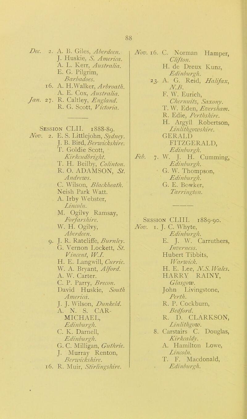Dec. 2. A. B. Giles, Aberdeen. J. Huskie, S. America. A. L. Kerr, Australia. E. G. Pilgrim, Barbadoes. 16. A. H.'Walker, Arbroath. A. E. Cox, Australia. Jan. 27. R. Caltley, England. R. G. Scott, Victoria. Session CLIP 1888-89. Nov. 2. E. S. Littlejohn, Sydney. J. B. Bird,Berwickshire. T. Goldie Scott, Kirkcudbright. T. H. Beilby, Colinton. R. 0. ADAMSON, Ah Andrews. C. Wilson, Blackheath. Neish Park Watt. A. Irby Webster, Lincoln. M. Ogilvy Ramsay, Forfarshire. W. H. Ogilvy, Aberdeen. 9. J. R. Ratcliffe, Burnley. G. Vernon Lockett, St. Vincent, IV. 1. H. E. Lang will, Currie. W. A. Bryant, Alford. A. W. Carter. C. P. Parry, Brecon. David Huskie, South America. J. J. Wilson, Dunkeld. A. N. S. CAR- MICHAEL, Edinburgh. C. K. Darnell, Edinburgh. G. C. Milligan, Guthrie. J. Murray Renton, Berwickshire. Nov. 16. C. Norman Hamper, Clifton. H. de Dreux Kunz, Edinburgh. 23. A. G. Reid, Halifax, N.B. F. W. Eurich, Chemnitz, Saxony. T. W. Eden, Eversham. R. Edie, Perthshire. H. Argyll Robertson, Linlithgowshire. GERALD FITZGERALD, Edinburgh. Feb. 7. W. J. H. Cumming, Edinburgh. G. W. Thompson, Edinburgh. G. E. Bowker, Tarrington. Session CLIII. 1889-90. Nov. 1. J. C. Whyte, Edinburgh. E. J. IV. Carruthers, Lnverness. Hubert Tibbits, Warwick. H. E. Lee, AT.S. Wales. HARRY RAINY, Glasgow. John Livingstone, Perth. R. P. Cockburn, Bedford. R. I). CLARKSON, Linlithgow. 8. Carstairs C. Douglas, Kirkcaldy. A. Hamilton Lowe, Lincoln. T. F. Macdonald,