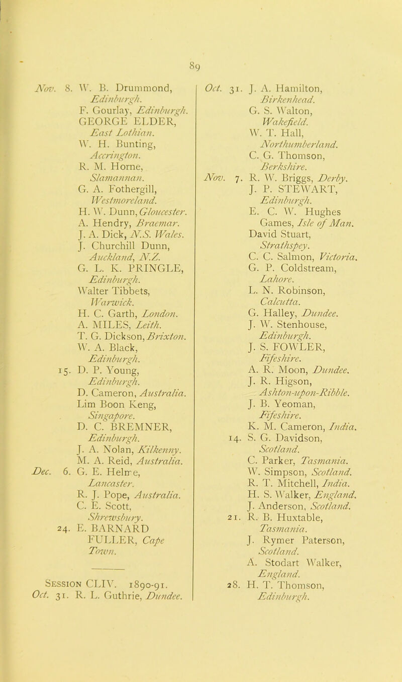Nov. 8. W. B. Drummond, Edinburgh. F. Gourlay, Edinburgh. GEORGE ELDER' East Lothian. W. H. Bunting, Accrington. R. M. Elome, Slamannan. G. A. Fothergill, Westmoreland. H. W. Dunn, Gloucester. A. Hendry, Braemar. J. A. Dick, NS. Wales. J. Churchill Dunn, Auckland, N.Z. G. L. K. PRINGLE, Edinburgh. Walter Tibbets, Warwick. H. C. Garth, London. A. MILES, Leith. T. G. Dickson, Brixton. W. A. Black, Edinburgh. 15. D. P. Young, Edinburgh. D. Cameron, Australia. Dim Boon Keng, Singapore. D. C.' BREMNER, Edinburgh. J. A. Nolan, Kilkenny. M. A. Reid, Australia. Dec. 6. G. E. Helrre, Laiicaster. R. J. Pope, Australia. C. E. Scott, Shrewsbury. 24. E. BARNARD FULLER, Cape Town. Session CLIV. 1890-91. Oct. 31. J. A. Hamilton, Birkenhead. G. S. Walton, Wakefield. W. T. Hall, Northumberland. C. G. Thomson, Berkshire. Nov. 7. R. W. Briggs, De?-by. J. P. STEWART, Edinburgh. E. C. W. Hughes Games, Lsle of Man. David Stuart, Strathspey. C. C. Salmon, Victoria. G. P. Coldstream, Lahore. L. N. Robinson, Calcutta. G. Halley, Dundee. J. W. Stenhouse, Edinburgh. J. S. FOWLER, Fifeshire. A. R. Moon, Dundee. J. R. Higson, Ashton-upon-Ribble. J. B. Yeoman, Fifeshire. K. M. Cameron, Lndia. 14. S. G. Davidson, Scotland. C. Parker, Tasmania. W. Simpson, Scotland. R. T. Mitchell, Lndia. H. S. Walker, England. J. Anderson, Scotland. 21. R. B. Huxtable, Tasmania. J. Rymer Paterson, Scotland. A. Stodart Walker, England. 28. H. T. Thomson,