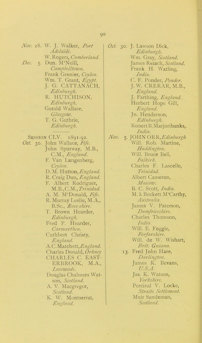 go Nov. 28. W. J. Walker, Port Adelaide. W. Rogers, Cumberland. Dec. 5. Dun. M'Neill, Campbelltown. Frank Grenier, Ceylon. Wm. T. Grant, Eqypt. J. G. CATTANACH, Edinburgh. R. HUTCHISON, Edinburgh. Gerald Wallace, Glasgow. T. G. Guthrie, Edinburgh. Session CLY. 1891-92. Oct. 30. John Wallace, Fife. John Spurway, M.B., C.M., England. F. Van Langenberg, Ceylon. D.M. Hutton, England. R. Craig Dun, Englatid. F. Albert Rodriguer, M.B.,C.M., Truiidad. A. M. M'Donald, Fife. R. Murray Leslie, M.A., B.Sc., Ross-shire. T. Brown Hearder, Edinburgh. Fred P. Hearder, Carmarthen. Cuthbert Christy, England. A.C. Match ett,England. Charles Donald, Orkney CHARLES C. EAST- ERBROOK, M.A., Lasswade. Douglas Chalmers Wat- son, Scotland. A. V. Macgregor, Scotland. K. W. Montserrat, England. Oct. 30. J. Lawson Dick, Edinburgh. Wm. Gray, Scotland. James Reiach, Scotland. Frank H. Watling, India. C. F. Ponder, Ponder. J. W. CRERAR, M.B., England. J. Farthing, England. Herbert Hope Gill, England. Jn. Henderson, Edinburgh. Robert B.Marjoribanks, India. Nov. 5. JOHN ORR,Edinburgh Will. Rob. Martine, Haddington. Will. Bruce Bell, Falkirk. Charles F. Lascelle, Trinidad. Albert Cameron, Moscow. B. C. Scott, India. M. a Beckett M'Carthy, Australia. James V. Paterson, Du mfriesshire. Charles Thomson, India. Will. E. Foggie, Forfarshire. Will, de W. Wishart, Brit. Guiana. 13. Fred John Hare, Darlington. James Iv. Bevans, U.S.A. Jas. K. Watson, Yorkshire. Percival V. Locke, Straits Settlement. Muir Sandenran,