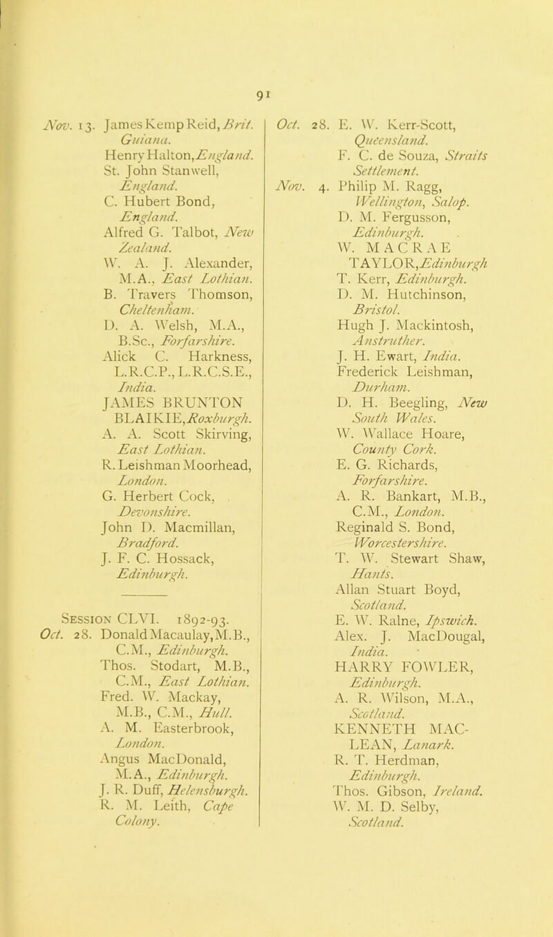 Nov. 13. James Kemp Reid, Brit. Guiana. Henry Yla\t.on,Engla/id. St. John Stan well, England. C. Hubert Bond, England. Alfred G. Talbot, New Zealand. W. A. J. Alexander, M.A., East Lothian. B. Travers Thomson, Cheltenham. I). A. Welsh, M.A., B.Sc., Forfarshire. Alick C. Harkness, L.R.C.P., L.R.C.S.E., India. JAMES BRUNTON BL AIKI XL,Roxburgh. A. A. Scott Skirving, East Lothian. R. Leishman Moorhead, London. G. Herbert Cock, Devonshire. John D. Macmillan, Bradford. J. F. C. Hossack, Edinburgh. Session CLYI. 1892-93. Oct. 28. Donald Macaulay, M.B., C.M., Edinburgh. Thos. Stodart, M.B., C.M., East Lothian. Fred. W. Mackay, M.B., C.M., Hull. A. M. Easterbrook, London. Angus MacDonald, M.A., Edinburgh. J. R. Duff, Helensburgh. R. M. Leith, Cape Oct. 28. E. W. Kerr-Scott, Queensland. F. C. de Souza, Straits Settlement. Nov. 4. Philip M. Ragg, Wellington, Salop. D. M. Fergusson, Edinburgh. W. MACRAE TAYLOR, Edinburgh T. Kerr, Edinburgh. D. M. Hutchinson, Bristol. Hugh J. Mackintosh, Anstruther. J. H. Ewart, India. Frederick Leishman, Durham. D. H. Beegling, New South Wales. W. Wallace Hoare, County Cork. E. G. Richards, Forfarshire. A. R. Bankart, M.B., C.M., London. Reginald S. Bond, Worcestershire. T. W. Stewart Shaw, Hants. Allan Stuart Boyd, Scotland. E. W. Ralne, Ipswich. Alex. J. MacDougal, India. HARRY FOWLER, Edinburgh. A. R. AVilson, M.A., Scotland. KENNETH MAC- LEAN, Lanark. R. T. Herd man, Edinburgh. Thos. Gibson, Ireland. W. M. D. Selby,