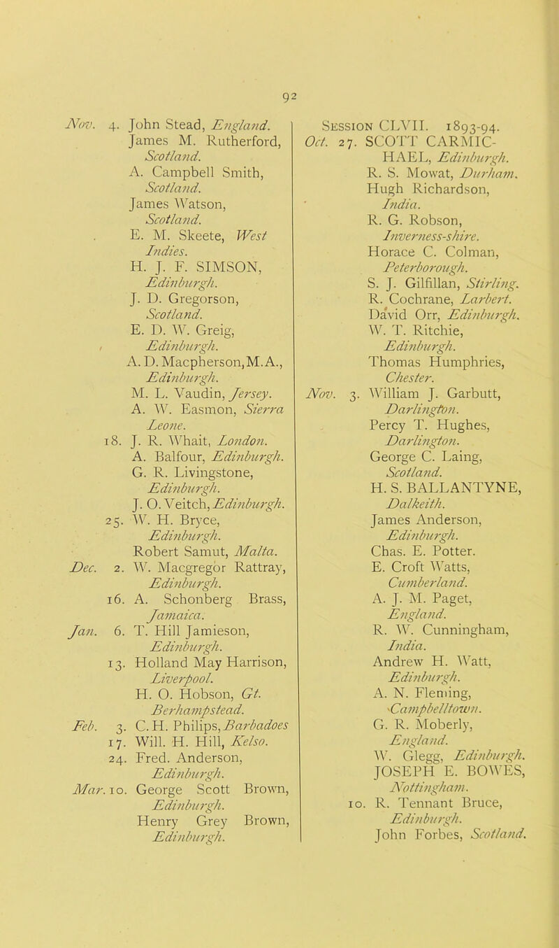Nov. 4. John Stead, England. Janies M. Rutherford, Scotland. A. Campbell Smith, Scotland. James Watson, Scotland. E. M. Skeete, West Indies. H. J. F. SIMSON, Edinburgh. J. D. Gregorson, Scotland. E. D. W. Greig, / Edinburgh. A. I). Macpherson,M.A., Edinburgh. M. L. Vaudin, Jersey. A. W. Easmon, Sie?-ra Leone. 18. J. R. Whait, London. A. Balfour, Edinburgh. G. R. Livingstone, Edinburgh. J. 0. Veitch, Edinburgh. 25. W. H. Bryce, Edinburgh. Robert Samut, Malta. Dec. 2. W. Macgregor Rattray, Edinburgh. 16. A. Schonberg Brass, Jamaica. Jan. 6. T. Hill Jamieson, Edinburgh. 13. Holland May Harrison, Liverpool. H. O. Hobson, Gt. Berhampstead. Feb. 3. C. H. Philips,Barlmdoes 17. Will. H. Hill, Kelso. 24. Fred. Anderson, Edinburgh. Mar. 10. George Scott Brown, Edinburgh. Henry Grey Brown, Edinburgh. Session CLVII. 1893-94. Oct. 27. SCOTT CARMIC- HAEL, Edinburgh. R. S. Mowat, Durham. Hugh Richardson, India. R. G. Robson, Inverness-shire. Horace C. Colrnan, Peterborough. S. J. Gilfillan, Stirling. R. Cochrane, Larbert. David Orr, Edinburgh. W. T. Ritchie, Edinburgh. Thomas Humphries, Chester. Nov. 3. William J. Garbutt, Darlington. Percy T. Hughes, Darlington. George C. Laing, Scotland. H. S. BALLANTYNE, Dalkeith. James Anderson, Edinburgh. Chas. E. Potter. E. Croft Watts, Cumberland. A. J. M. Paget, England. R. W. Cunningham, India. Andrew H. Watt, Edinburgh. A. N. Fleming, 'Campbel/town. G. R. Moberly, England. W. Glegg, Edinburgh. JOSEPH E. BOWES, Nottingham. 10. R. Tennant Bruce, Edinburgh. John Forbes, Scotland.