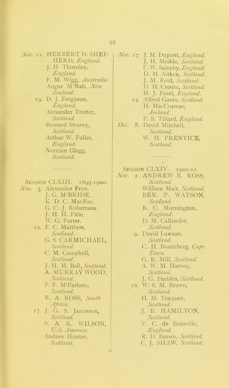 Nov. ii. HERBERT D. SHEP- HERD, England. J. H Thornley, England. F. M. A\rigg, Australia. Angus M‘Nab, New Zealand. 19. D. J. Ferguson, England. Alexander Trotter, Scotland. Bernard Stracey, Scotland. Arthur W. Fuller, England. Norman Glegg, Scotland. Session CLXIII. 1899-1900. Nov. 3. Alexander Frew. J. G. M‘BRIDE. K. D. C. MacRae. G. C. J. Robertson. J. H. H. Pirie. W. G. Porter. 10. F. C. Matthew, Scotland. G. S. CARMICHAEL, Scotland. C. M. Campbell, Scotland. J. H. M. Bell, Scotland. A. MURRAY WOOD, Scotland. P. F. M'Farlane, Scotland. R. A. ROSS, South Africa. 17. J. G. S. Jamieson, Scotland. S. A. K. WILSON, US. America. Andrew Hunter, Scotland. Nov. 17. J. M. Dupont,England. J. H. Meikle, Scotland. C. W. Saleeby, England. D. M. Aitken, Scotland. J. M. Reid, Scotland. D. H. Croom, Scotland. H. J. Pesel, England. 24. Alfred Gavin, Scotland. H. MacCormac, Ireland. P. S. Tillard, England. Dec. 8. David Mitchell, Scotland. W. H. PRENTICE, Scotland. Session CLXIV. 1900-01. Nov. 2. ANDREAV B. ROSS, Scotland. William Mair, Scotland. BEN. P. WATSON, Scotland. R. C. Mornington, England. D. M. Callender, Scotland. 9. David Lawson, Scotland. C. H. Bosenberg, Cape Town. G. R. Mill, Scotland. A. W. M. Harvey, Scotland. J. G. Peebles, Scotland. 16. W. S. M. Brown, Scotland. H. M. Traquair, Scotland. J. B. HAMILTON, Scotland. V. C. de Boinville, England. R. D. Brown, Scotland. C. J. SHAW, Scotland. O