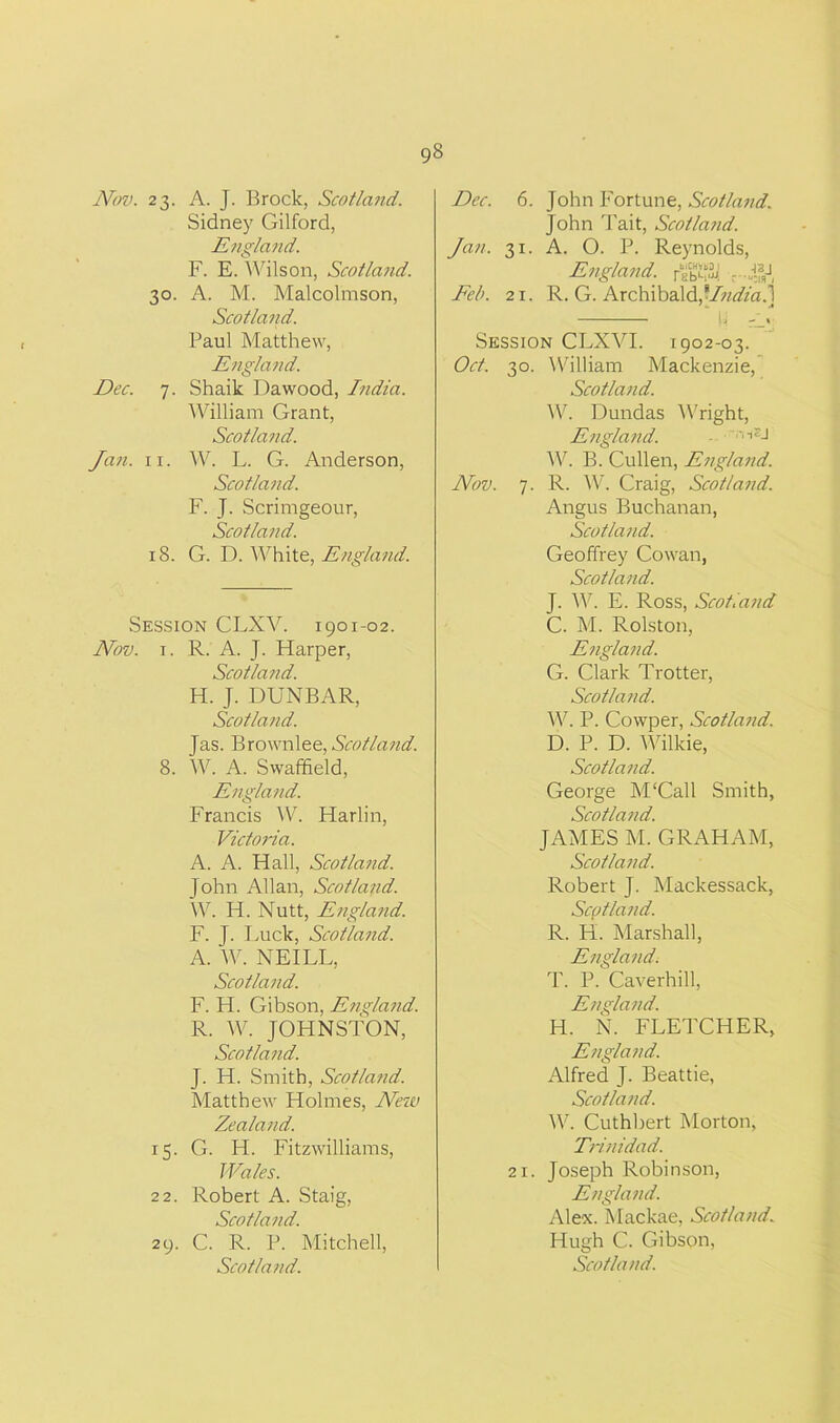 Nov. 23. 3°- Dec. 7. Jan. 11. 18. A. J. Brock, Scotland. Sidney Gilford, England. F. E. Wilson, Scotland. A. M. Malcolmson, Scotland. Paul Matthew, England. Shaik Dawood, India. William Grant, Scotland. W. L. G. Anderson, Scotland. F. J. Scrimgeour, Scotland. G. D. White, England. Session CLXV. 1901-02. Nov. 1. R. A. J. Harper, Scotland. H. J. DUNBAR, Scotland. Jas. Brownlee, Scotland. 8. W. A. Swaffield, England. Francis W. Harlin, Victoria. A. A. Hall, Scotland. John Allan, Scotland. W. H. Nutt, England. F. J. Luck, Scotland. A. W. NEILL, Scotland. F. H. Gibson, England. R. W. JOHNSTON, Scotland. J. H. Smith, Scotland. Matthew Holmes, ATew Zealand. 15. G. H. Fitzwilliams, Wales. 22. Robert A. Staig, Scotland. 29. C. R. P. Mitchell, Dec. 6. John Fortune, Scotland. John Tait, Scotland. Jan. 31. A. O. P. Reynolds, England, r®“&| ...«U Feb. 21. R. G. Archibald,*Iiidia?\ Session CLXVI. 1902-03. Oct. 30. William Mackenzie, Scotland. W. Dundas Wright, England. - v‘lSJ W. B. Cullen, England. Nov. 7. R. W. Craig, Scotland. Angus Buchanan, Scotland. Geoffrey Cowan, Scotland. J. W. E. Ross, Scotland C. M. Rolston, England. G. Clark Trotter, Scotland. W. P. Cowper, Scotland. D. P. D. Wilkie, Scotland. George M‘Call Smith, Scotland. JAMES M. GRAHAM, Scotland. Robert J. Mackessack, Scotland. R. H. Marshall, England. T. P. Caverhill, England. H. N. FLETCHER, England. Alfred J. Beattie, Scotland. W. Cuthbert Morton, Trinidad. 21. Joseph Robinson, England. Alex. Mackae, Scotland. Hugh C. Gibson,