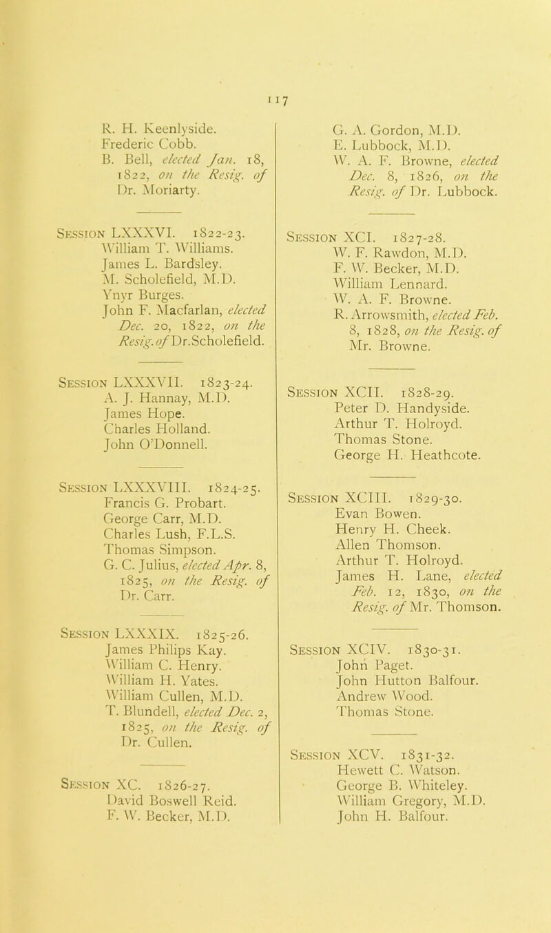 R. H. Keenlyside. Frederic Cobb. B. Bell, elected Jan. 18, 1822, on the Resig. of Dr. Moriarty. Session LXXXVI. 1822-23. William T. Williams. James L. Bardsley. M. Scholefield, M.D. Ynyr Burges. John F. Macfarlan, elected Dec. 20, 1822, on the ^Dr.Scholefield. Session LXXXVII. 1823-24. A. J. Hannay, M.D. James Hope. Charles Holland. John O’Donnell. Session LXXXVIII. 1824-25. Francis G. Probart. George Carr, M.D. Charles Lush, F.L.S. Thomas Simpson. G. C. Julius, elected Apr. 8, 1825, on the Resig. of Dr. Carr. Session LXXXIX. 1825-26. James Philips Kay. William C. Henry. William H. Yates. William Cullen, M.D. T. Blundell, elected Dec. 2, 1825, on the Resig. of Dr. Cullen. Session XC. 1826-27. David Boswell Reid. F. W. Becker, M.D. G. A. Gordon, M.D. E. Lubbock, M.D. W. A. F. Browne, elected Dec. 8, 1826, on the Resig. of Dr. Lubbock. Session XCI. 1827-28. W. F. Rawdon, M.D. F. W. Becker, M.D. William Lennard. W. A. F. Browne. R. Arrowsmith, elected Feb. 8, 1828, on the Resig. of Mr. Browne. Session XCII. 1828-29. Peter D. Handyside. Arthur T. Holroyd. Thomas Stone. George H. Heathcote. Session XCIII. 1829-30. Evan Bowen. Henry H. Cheek. Allen Thomson. Arthur T. Holroyd. James H. Lane, elected Feb. 12, 1830, on the Resig. of Mr. Thomson. Session XCIV. 1830-31. John Paget. John Hutton Balfour. Andrew Wood. Thomas Stone. Session XCV. 1831-32. Hewett C. Watson. George B. Whiteley. William Gregory, M.D. John H. Balfour.