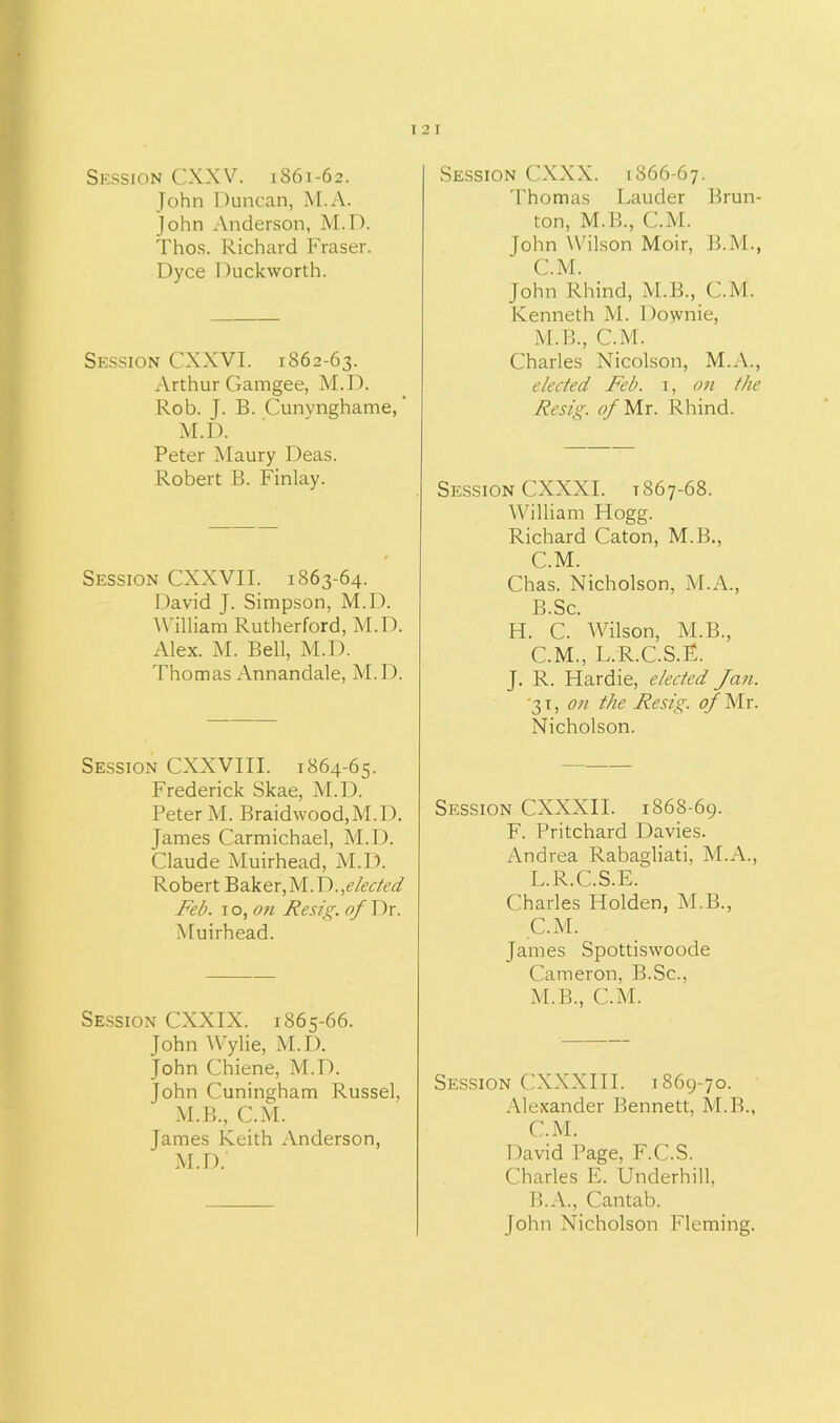 Session CXXV. 1861-62. John Duncan, M.A. John Anderson, M.D. Thos. Richard Fraser. Dyce Duckworth. Session CXXVI. 1862-63. Arthur Gamgee, M.D. Rob. J. B. Cunynghame, M.D. Peter Maury Deas. Robert B. Finlay. Session CXXVII. 1863-64. David J. Simpson, M.D. William Rutherford, M.D. Alex. M. Bell, M.D. Thomas Annandale, M.D. Session CXXVIII. 1864-65. Frederick Skae, M.D. Peter M. Braidwood,M.D. James Carmichael, M.D. Claude Muirhead, M.D. Robert Baker,elected Feb. 1 o, on Resig. of Dr. Muirhead. Session CXXIX. 1865-66. John Wylie, M.D. John Chiene, M.D. John Cuningham Russel, M.B., C.M. James Keith Anderson, M.D.' Session CXXX. 1866-67. 'Thomas Lauder Brun- ton, M.B., C.M. John Wilson Moir, B.M., C.M. John Rhind, M.B., C.M. Kenneth M. Downie, M.B., C.M. Charles Nicolson, M.A., elected Feb. 1, on the Resig. of Mr. Rhind. Session CXXXI. 1867-68. William Hogg. Richard Caton, M.B., C.M. Chas. Nicholson, M.A., B. Sc. H. C. Wilson, M.B., C. M., L.R.C.S.E. J. R. Hardie, elected Jan. '31, oti the Resig. of Mr. Nicholson. Session CXXXII. 1868-69. F. Pritchard Davies. Andrea Rabagliati, M.A., L. R.C.S.E. Charles Holden, M.B., C.M. James Spottiswoode Cameron, B.Sc., M. B., C.M. Session CXXXIII. 1869-70. Alexander Bennett, M.B., C.M. David Page, F.C.S. Charles E. Underhill, B.A., Cantab. John Nicholson Fleming.