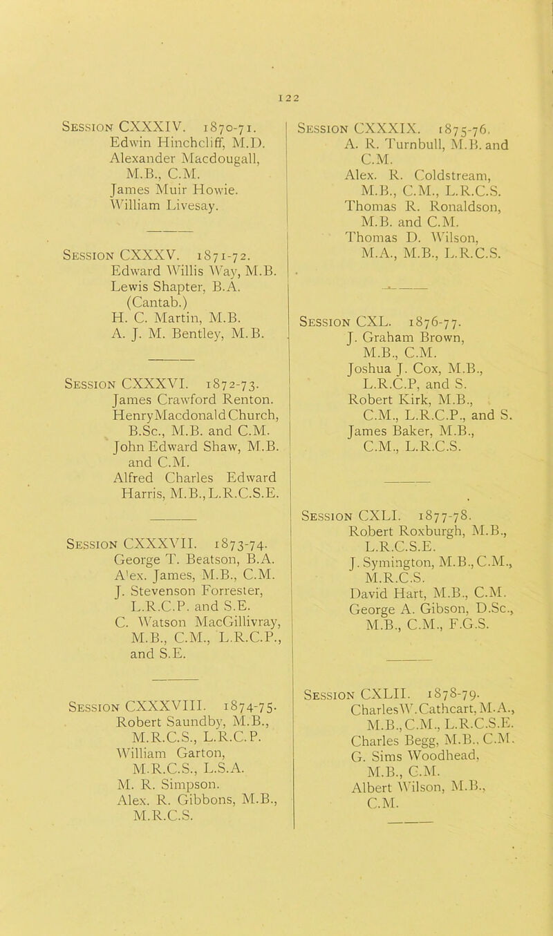 Session CXXXIV. 1870-71. Edwin Hinchcliff, M.D. Alexander Macdougall, M.B., C.M. James Muir Howie. William Livesay. Session CXXXV. 1871-72. Edward Willis Way, M.B. Lewis Shapter, B.A. (Cantab.) H. C. Martin, M.B. A. J. M. Bentley, M.B. Session CXXXVI. 1872-73. James Crawford Renton. Henry Macdonald Church, B.Sc., M.B. and C.M. John Edward Shaw, M.B. and C.M. Alfred Charles Edward Harris, M.B.,L.R.C.S.E. Session CXXXYII. 1873-74. George T. Beatson, B.A. A'ex. James, M.B., C.M. J. Stevenson Forrester, L. R.C.P. and S.E. C. 'Watson MacGillivray, M. B., C.M., L.R.C.P., and S.E. Session CXXXVIIL 1874-75- Robert Saundby, M.B., M.R.C.S., L.R.C.P. William Garton, M.R.C.S., L.S.A. M. R. Simpson. Alex. R. Gibbons, M.B., M.R.C.S. Session CXXXIX. 1875-76. A. R. Turnbull, M.B. and C.M. Alex. R. Coldstream, M.B., C.M., L.R.C.S. Thomas R. Ronaldson, M.B. and C.M. Thomas D. Wilson, M.A., M.B., L.R.C.S. Session CXL. 1876-77. J. Graham Brown, M.B., C.M. Joshua T. Cox, M.B., L.R.C.P, and S. Robert Kirk, M.B., C.M., L.R.C.P., and S. James Baker, M.B., C.M., L.R.C.S. Session CXLI. 1877-78. Robert Roxburgh, M.B., L. R.C.S.E. J. Symington, M.B., C.M., M. R.C.S. David Hart, M.B., C.M. George A. Gibson, D.Sc., M.B., C.M., F.G.S. Session CXLII. 1878-79. Charles W.Cathcart, M.A., M.B, C.M, L.R.C.S.E. Charles Begg, M.B.. C.M. G. Sims Woodhead. M.B, C.M. Albert Wilson, M.B, C.M.