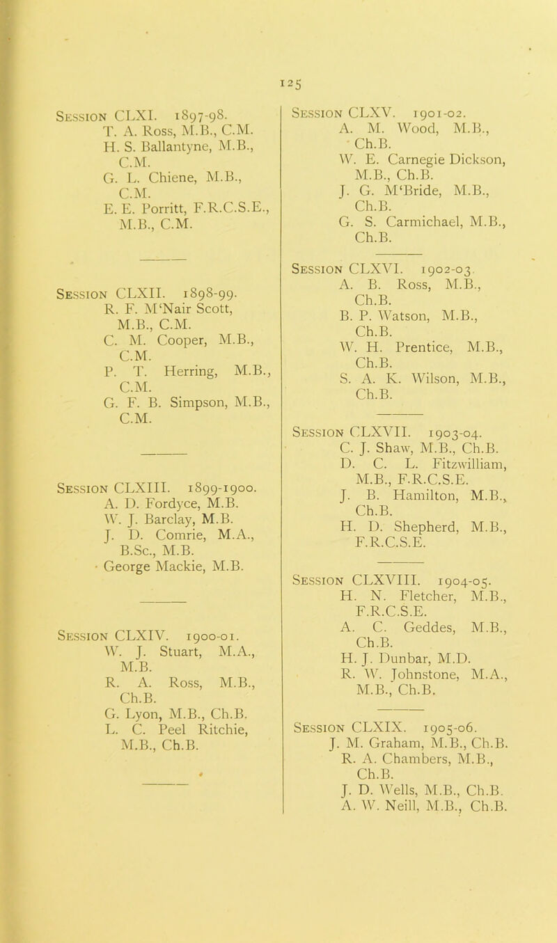 Session CLXI. 1897-98. T. A. Ross, M.B., CM. H. S. Ballantyne, M.B., C.M. G. L. Chiene, M.B., C.M. E. E. Porritt, F.R.C.S.E., M.B., C.M. Session CLXII. 1898-99. R. F. M'Nair Scott, M.B., C.M. C. M. Cooper, M.B., C.M. P. T. Herring, M.B., C.M. G. F. B. Simpson, M.B., C.M. Session CLXIII. 1899-1900. A. D. Fordyce, M.B. W. J. Barclay, M.B. J. D. Comrie, M.A., B.Sc., M.B. • George Mackie, M.B. Session CLXIV. 1900-01. W. J. Stuart, M.A., M.B. R. A. Ross, M.B., Ch.B. G. Lyon, M.B., Ch.B. L. C. Peel Ritchie, M.B., Ch.B. Session CLXV. 1901-02. A. M. Wood, M.B., • Ch.B. W. E. Carnegie Dickson, M.B., Ch.B. J. G. M'Bride, M.B., Ch.B. G. S. Carmichael, M.B., Ch.B. Session CLXVI. 1902-03 A. B. Ross, M.B., Ch.B. B. P. Watson, M.B., Ch.B. W. H. Prentice, M.B., Ch.B. S. A. K. Wilson, M.B., Ch.B. Session CLXAHI. 1903-04. C. J. Shaw, M.B., Ch.B. D. C. L. Fitzwilliam, M.B., F.R.C.S.E. J. B. Hamilton, M.B., Ch.B. H. D. Shepherd, M.B., F.R.C.S.E. Session CLXVIII. 1904-05. H. N. Fletcher, M.B., F.R.C.S.E. A. C. Geddes, M.B., Ch.B. H. J. Dunbar, M.D. R. W. Tohnstone, M.A., M.B.,' Ch.B. Session CLXIX. 1905-06. J. M. Graham, M.B., Ch.B. R. A. Chambers, M.B., Ch.B. J. D. Wells, M.B., Ch.B. A. W. Neill, M.B., Ch.B.