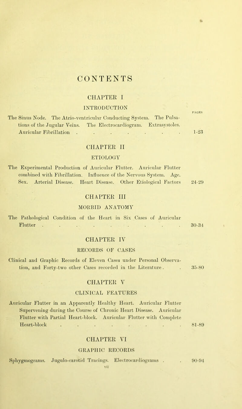 CONTENTS CHAPTER I INTRODUCTION pages Tlie Sinus Node. The Atrio-ventricular Conducting System. The Pulsa- tions of the Jugular Veins. Tlie Electrocardiogram. Extrasystoles. Auricular Fibrillation ....... 1-23 CHAPTER II ETIOLOGY The Experimental Production of Auricular Flutter. Auricular Flutter combined with Fibrillation. Influence of the Nervous System. Age. Sex. Arterial Disease. Heart Disease. Other Etiological Factors 24-29 CHAPTER HI MORBID ANATOMY The Pathological Condition of the Heart in Six Cases of Auricular Flutter ......... 30-34 CHAPTER IV RECORDS OF CASES Clinical and Graphic Records of Eleven Cases under Pensonal Observa- tion, and Forty-two other Cases recorded in the Literature. . 35-80 CHAPTER V CLINICAL FEATURES Auricular Flutter in an Apparently Healthy Heart. Auricular Flutter Supervening during the Course of Chronic Heart Disease. Auricular Flutter wdth Partial Heart-block. Auricular Flutter with Complete Heart-block ........ 81-89 CHAPTER VI GRAPHIC RECORDS Sphygmograms. Jugulo-carntid Tracings. Electrocardiograms . 90-04